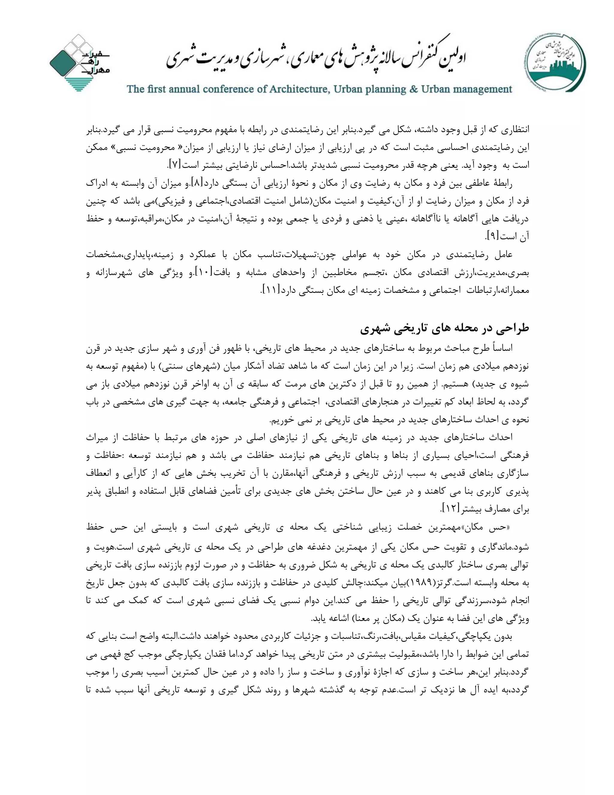 ‫انتظاری‬‫که‬‫از‬‫قبل‬‫وجود‬،‫داشته‬‫شکل‬‫می‬‫گیرد‬.‫بنابر‬‫این‬‫رضایتمندی‬‫در‬‫رابطه‬‫با‬‫مفهوم‬‫محرومیت‬‫نسبی‬‫قرار‬‫می‬‫گیر‬.‫د‬‫بنابر‬
‫این‬‫رضایتمندی‬‫احساسی‬‫مثبت‬‫است‬‫که‬‫در‬‫پی‬‫ارزیابی‬‫از‬‫میزان‬‫ارضای‬‫نی‬‫از‬‫یا‬‫ارزیابی‬‫از‬‫میزان‬«‫محرومیت‬‫نسبی‬»‫ممکن‬
‫است‬‫ب‬‫ه‬‫وجود‬‫آ‬‫ید‬.‫یعنی‬‫هرچه‬‫قدر‬‫محرومیت‬‫نسبی‬‫شدیدتر‬‫باشد‬.‫احساس‬‫نارضایتی‬‫بیشتر‬‫است‬[7.]
‫رابطة‬‫دارد‬ ‫بستگی‬ ‫آن‬ ‫ارزیابی‬ ‫نحوة‬ ‫و‬ ‫مکان‬ ‫از‬ ‫وی‬ ‫رضایت‬ ‫به‬ ‫مکان‬ ‫و‬ ‫فرد‬ ‫بین‬ ‫عاطفی‬[4].‫ادراک‬ ‫به‬ ‫وابسته‬ ‫آن‬ ‫میزان‬ ‫و‬
‫ر‬ ‫میزان‬ ‫و‬ ‫مکان‬ ‫از‬ ‫فرد‬‫چنین‬ ‫که‬ ‫باشد‬ ‫فیزیکی)می‬ ‫و‬ ‫اقتصادی،اجتماعی‬ ‫امنیت‬ ‫مکان(شامل‬ ‫امنیت‬ ‫و‬ ‫آن،کیفیت‬ ‫از‬ ‫او‬ ‫ضایت‬
‫حفظ‬ ‫و‬ ‫مکان،مراقبه،توسعه‬ ‫در‬ ‫آن،امنیت‬ ‫نتیجة‬ ‫و‬ ‫بوده‬ ‫جمعی‬ ‫یا‬ ‫فردی‬ ‫و‬ ‫ذهنی‬ ‫یا‬ ‫،عینی‬ ‫ناآگاهانه‬ ‫یا‬ ‫آگاهانه‬ ‫هایی‬ ‫دریافت‬
‫است‬ ‫آن‬[9].
‫رضایتمندی‬ ‫عامل‬،‫چون:تسهیالت‬ ‫عواملی‬ ‫به‬ ‫خود‬ ‫مکان‬ ‫در‬‫با‬ ‫مکان‬ ‫تناسب‬‫زمینه،پایداری،مشخصات‬ ‫و‬ ‫عملکرد‬
‫،تجسم‬ ‫مکان‬ ‫اقتصادی‬ ‫بصری،مدیریت،ارزش‬‫بافت‬ ‫و‬ ‫مشابه‬ ‫واحدهای‬ ‫از‬ ‫مخاطبین‬[10].‫و‬ ‫شهرسازانه‬ ‫های‬ ‫ویژگی‬ ‫و‬
‫م‬ ‫و‬ ‫اجتماعی‬ ‫معمارانه،ارتباطات‬‫دارد‬ ‫بستگی‬ ‫مکان‬ ‫ای‬ ‫زمینه‬ ‫شخصات‬[11].
‫شهری‬ ‫تاریخی‬ ‫های‬ ‫محله‬ ‫در‬ ‫طراحی‬
‫مر‬ ‫مباحث‬ ‫طرح‬ ً‫ا‬‫اساس‬‫قرن‬ ‫در‬ ‫جدید‬ ‫سازی‬ ‫شهر‬ ‫و‬ ‫آوری‬ ‫فن‬ ‫ظهور‬ ‫با‬ ،‫تاریخی‬ ‫های‬ ‫محیط‬ ‫در‬ ‫جدید‬ ‫ساختارهای‬ ‫به‬ ‫بوط‬
‫به‬ ‫توسعه‬ ‫(مفهوم‬ ‫با‬ )‫سنتی‬ ‫(شهرهای‬ ‫میان‬ ‫آشکار‬ ‫تضاد‬ ‫شاهد‬ ‫ما‬ ‫که‬ ‫است‬ ‫زمان‬ ‫این‬ ‫در‬ ‫زیرا‬ .‫است‬ ‫زمان‬ ‫هم‬ ‫میالدی‬ ‫نوزدهم‬
‫ی‬ ‫سابقه‬ ‫که‬ ‫مرمت‬ ‫های‬ ‫دکترین‬ ‫از‬ ‫قبل‬ ‫تا‬ ‫رو‬ ‫همین‬ ‫از‬ .‫هستیم‬ )‫جدید‬ ‫ی‬ ‫شیوه‬‫می‬ ‫باز‬ ‫میالدی‬ ‫نوزدهم‬ ‫قرن‬ ‫اواخر‬ ‫به‬ ‫آن‬
‫باب‬ ‫در‬ ‫مشخصی‬ ‫های‬ ‫گیری‬ ‫جهت‬ ‫به‬ ،‫جامعه‬ ‫فرهنگی‬ ‫و‬ ‫اجتماعی‬ ،‫اقتصادی‬ ‫هنجارهای‬ ‫در‬ ‫تغییرات‬ ‫کم‬ ‫ابعاد‬ ‫لحاظ‬ ‫به‬ ،‫گردد‬
.‫خوریم‬ ‫نمی‬ ‫بر‬ ‫تاریخی‬ ‫های‬ ‫محیط‬ ‫در‬ ‫جدید‬ ‫ساختارهای‬ ‫احداث‬ ‫ی‬ ‫نحوه‬
‫جدید‬ ‫ساختارهای‬ ‫احداث‬‫نیا‬ ‫از‬ ‫یکی‬ ‫تاریخی‬ ‫های‬ ‫زمینه‬ ‫در‬‫حفاظت‬ ‫با‬ ‫مرتبط‬ ‫های‬ ‫حوزه‬ ‫در‬ ‫اصلی‬ ‫زهای‬‫میراث‬ ‫از‬
‫توسعه‬ ‫نیازمند‬ ‫هم‬ ‫و‬ ‫باشد‬ ‫می‬ ‫حفاظت‬ ‫نیازمند‬ ‫هم‬ ‫تاریخی‬ ‫بناهای‬ ‫و‬ ‫بناها‬ ‫از‬ ‫بسیاری‬ ‫است،احیای‬ ‫فرهنگی‬‫و‬ ‫:حفاظت‬
‫انعطاف‬ ‫و‬ ‫کارآیی‬ ‫از‬ ‫که‬ ‫هایی‬ ‫بخش‬ ‫تخریب‬ ‫آن‬ ‫با‬ ‫آنها،مقارن‬ ‫فرهنگی‬ ‫و‬ ‫تاریخی‬ ‫ارزش‬ ‫سبب‬ ‫به‬ ‫قدیمی‬ ‫بناهای‬ ‫سازگاری‬
‫پذیری‬‫استفاده‬ ‫قابل‬ ‫فضاهای‬ ‫تأمین‬ ‫برای‬ ‫جدیدی‬ ‫های‬ ‫بخش‬ ‫ساختن‬ ‫حال‬ ‫عین‬ ‫در‬ ‫و‬ ‫کاهند‬ ‫می‬ ‫بنا‬ ‫کاربری‬‫پذیر‬ ‫انطباق‬ ‫و‬
‫بیشتر‬ ‫مصارف‬ ‫برای‬[12].
«‫حس‬‫مکان‬»‫حفظ‬ ‫حس‬ ‫این‬ ‫بایستی‬ ‫و‬ ‫است‬ ‫شهری‬ ‫تاریخی‬ ‫ی‬ ‫محله‬ ‫یک‬ ‫شناختی‬ ‫زیبایی‬ ‫خصلت‬ ‫مهمترین‬
‫ها‬ ‫دغدغه‬ ‫مهمترین‬ ‫از‬ ‫یکی‬ ‫مکان‬ ‫حس‬ ‫تقویت‬ ‫و‬ ‫شود.ماندگاری‬‫و‬ ‫است.هویت‬ ‫شهری‬ ‫تاریخی‬ ‫ی‬ ‫محله‬ ‫یک‬ ‫در‬ ‫طراحی‬ ‫ی‬
‫تاریخی‬ ‫بافت‬ ‫سازی‬ ‫باززنده‬ ‫لزوم‬ ‫صورت‬ ‫در‬ ‫و‬ ‫حفاظت‬ ‫به‬ ‫ضروری‬ ‫شکل‬ ‫به‬ ‫تاریخی‬ ‫ی‬ ‫محله‬ ‫یک‬ ‫کالبدی‬ ‫ساختار‬ ‫بصری‬ ‫توالی‬
(‫است.گرتز‬ ‫وابسته‬ ‫محله‬ ‫به‬1949‫تاریخ‬ ‫جعل‬ ‫بدون‬ ‫که‬ ‫کالبدی‬ ‫بافت‬ ‫سازی‬ ‫باززنده‬ ‫و‬ ‫حفاظت‬ ‫در‬ ‫کلیدی‬ ‫میکند:چالش‬ ‫)بیان‬
‫انج‬‫تا‬ ‫کند‬ ‫می‬ ‫کمک‬ ‫که‬ ‫است‬ ‫شهری‬ ‫نسبی‬ ‫فضای‬ ‫یک‬ ‫نسبی‬ ‫دوام‬ ‫کند.این‬ ‫می‬ ‫حفظ‬ ‫را‬ ‫تاریخی‬ ‫توالی‬ ‫شود،سرزندگی‬ ‫ام‬
.‫یابد‬ ‫اشاعه‬ )‫معنا‬ ‫پر‬ ‫(مکان‬ ‫یک‬ ‫عنوان‬ ‫به‬ ‫فضا‬ ‫این‬ ‫های‬ ‫ویژگی‬
‫که‬ ‫بنایی‬ ‫است‬ ‫واضح‬ ‫داشت.البته‬ ‫خواهند‬ ‫محدود‬ ‫کاربردی‬ ‫جزئیات‬ ‫و‬ ‫مقیاس،بافت،رنگ،تناسبات‬ ‫یکپاچگی،کیفیات‬ ‫بدون‬
‫تم‬‫می‬ ‫فهمی‬ ‫کج‬ ‫موجب‬ ‫یکپارچگی‬ ‫فقدان‬ ‫کرد.اما‬ ‫خواهد‬ ‫پیدا‬ ‫تاریخی‬ ‫متن‬ ‫در‬ ‫بیشتری‬ ‫باشد،مقبولیت‬ ‫دارا‬ ‫را‬ ‫ضوابط‬ ‫این‬ ‫امی‬
‫موجب‬ ‫را‬ ‫بصری‬ ‫آسیب‬ ‫کمترین‬ ‫حال‬ ‫عین‬ ‫در‬ ‫و‬ ‫داده‬ ‫را‬ ‫ساز‬ ‫و‬ ‫ساخت‬ ‫و‬ ‫نوآوری‬ ‫اجازة‬ ‫که‬ ‫سازی‬ ‫و‬ ‫ساخت‬ ‫این،هر‬ ‫گردد.بنابر‬
.‫است‬ ‫تر‬ ‫نزدیک‬ ‫ها‬ ‫آل‬ ‫ایده‬ ‫گردد،به‬‫گ‬ ‫به‬ ‫توجه‬ ‫عدم‬‫تا‬ ‫شده‬ ‫سبب‬ ‫آنها‬ ‫تاریخی‬ ‫توسعه‬ ‫و‬ ‫گیری‬ ‫شکل‬ ‫روند‬ ‫و‬ ‫شهرها‬ ‫ذشته‬
 