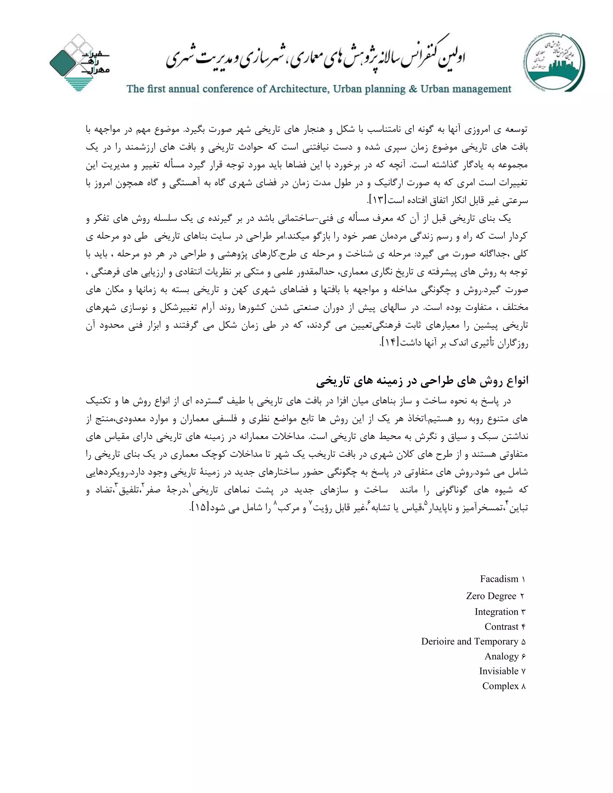 ‫با‬ ‫مواجهه‬ ‫در‬ ‫مهم‬ ‫موضوع‬ .‫بگیرد‬ ‫صورت‬ ‫شهر‬ ‫تاریخی‬ ‫های‬ ‫هنجار‬ ‫و‬ ‫شکل‬ ‫با‬ ‫نامتناسب‬ ‫ای‬ ‫گونه‬ ‫به‬ ‫آنها‬ ‫امروزی‬ ‫ی‬ ‫توسعه‬
‫د‬ ‫را‬ ‫ارزشمند‬ ‫های‬ ‫بافت‬ ‫و‬ ‫تاریخی‬ ‫حوادث‬ ‫که‬ ‫است‬ ‫نیافتنی‬ ‫دست‬ ‫و‬ ‫شده‬ ‫سپری‬ ‫زمان‬ ‫موضوع‬ ‫تاریخی‬ ‫های‬ ‫بافت‬‫یک‬ ‫ر‬
‫این‬ ‫مدیریت‬ ‫و‬ ‫تغییر‬ ‫مسأله‬ ‫گیرد‬ ‫قرار‬ ‫توجه‬ ‫مورد‬ ‫باید‬ ‫فضاها‬ ‫این‬ ‫با‬ ‫برخورد‬ ‫در‬ ‫که‬ ‫آنچه‬ .‫است‬ ‫گذاشته‬ ‫یادگار‬ ‫به‬ ‫مجموعه‬
‫با‬ ‫امروز‬ ‫همچون‬ ‫گاه‬ ‫و‬ ‫آهستگی‬ ‫به‬ ‫گاه‬ ‫شهری‬ ‫فضای‬ ‫در‬ ‫زمان‬ ‫مدت‬ ‫طول‬ ‫در‬ ‫و‬ ‫ارگانیک‬ ‫صورت‬ ‫به‬ ‫که‬ ‫امری‬ ‫است‬ ‫تغییرات‬
‫است‬ ‫افتاده‬ ‫اتفاق‬ ‫انکار‬ ‫قابل‬ ‫غیر‬ ‫سرعتی‬[13].
‫فنی‬ ‫ی‬ ‫مسأله‬ ‫معرف‬ ‫که‬ ‫آن‬ ‫از‬ ‫قبل‬ ‫تاریخی‬ ‫بنای‬ ‫یک‬-‫و‬ ‫تفکر‬ ‫های‬ ‫روش‬ ‫سلسله‬ ‫یک‬ ‫ی‬ ‫گیرنده‬ ‫بر‬ ‫در‬ ‫باشد‬ ‫ساختمانی‬
‫ی‬ ‫مرحله‬ ‫دو‬ ‫طی‬ ‫تاریخی‬ ‫بناهای‬ ‫سایت‬ ‫در‬ ‫طراحی‬ ‫میکند.امر‬ ‫بازگو‬ ‫را‬ ‫خود‬ ‫عصر‬ ‫مردمان‬ ‫زندگی‬ ‫رسم‬ ‫و‬ ‫راه‬ ‫که‬ ‫است‬ ‫کردار‬
‫مرحله‬ ‫و‬ ‫شناخت‬ ‫ی‬ ‫مرحله‬ :‫گیرد‬ ‫می‬ ‫صورت‬ ‫،جداگانه‬ ‫کلی‬‫با‬ ‫باید‬ ، ‫مرحله‬ ‫دو‬ ‫هر‬ ‫در‬ ‫طراحی‬ ‫و‬ ‫پژوهشی‬ ‫طرح.کارهای‬ ‫ی‬
، ‫فرهنگی‬ ‫های‬ ‫ارزیابی‬ ‫و‬ ‫انتقادی‬ ‫نظریات‬ ‫بر‬ ‫متکی‬ ‫و‬ ‫علمی‬ ‫حدالمقدور‬ ،‫معماری‬ ‫نگاری‬ ‫تاریخ‬ ‫ی‬ ‫پیشرفته‬ ‫های‬ ‫روش‬ ‫به‬ ‫توجه‬
‫گیرد.روش‬ ‫صورت‬‫و‬‫چگونگی‬‫مد‬‫ا‬‫خله‬‫و‬‫مو‬‫ا‬‫جهه‬‫با‬‫بافتها‬‫و‬‫فضاها‬‫ی‬‫شهر‬‫ی‬‫کهن‬‫و‬‫تا‬‫ریخی‬‫بسته‬‫به‬‫ز‬‫مانها‬‫و‬‫مکا‬‫ن‬‫ها‬‫ی‬
‫مختلف‬،‫متفا‬‫وت‬‫بو‬‫ده‬‫ا‬‫ست‬.‫در‬‫سالها‬‫ی‬‫پیش‬‫از‬‫دوران‬‫صنعتی‬‫شد‬‫ن‬‫کشو‬‫ر‬‫ها‬‫رو‬‫ند‬‫تغییر‬ ‫آرام‬‫شکل‬‫و‬‫نوسا‬‫زی‬‫شهرها‬‫ی‬
‫تا‬‫ریخی‬‫پیشین‬‫را‬‫معیار‬‫ها‬‫ی‬‫ثابت‬‫فرهنگی‬‫تعیین‬‫می‬‫گر‬‫د‬‫ند‬،‫که‬‫در‬‫طی‬‫ز‬‫ما‬‫ن‬‫شکل‬‫می‬‫گرفتند‬‫و‬‫ا‬‫بز‬‫ار‬‫فنی‬‫محد‬‫ود‬‫آن‬
‫روز‬‫گا‬‫ران‬‫ت‬‫أثیری‬‫ا‬‫ند‬‫ک‬‫بر‬‫آ‬‫نها‬‫دا‬‫شت‬[18].
‫انواع‬‫ها‬ ‫روش‬‫تاریخی‬ ‫های‬ ‫زمینه‬ ‫در‬ ‫طراحی‬ ‫ی‬
‫تکنیک‬ ‫و‬ ‫ها‬ ‫روش‬ ‫انواع‬ ‫از‬ ‫ای‬ ‫گسترده‬ ‫طیف‬ ‫با‬ ‫تاریخی‬ ‫های‬ ‫بافت‬ ‫در‬ ‫افزا‬ ‫میان‬ ‫بناهای‬ ‫ساز‬ ‫و‬ ‫ساخت‬ ‫نحوه‬ ‫به‬ ‫پاسخ‬ ‫در‬
‫از‬ ‫معدودی،منتج‬ ‫موارد‬ ‫و‬ ‫معماران‬ ‫فلسفی‬ ‫و‬ ‫نظری‬ ‫مواضع‬ ‫تابع‬ ‫ها‬ ‫روش‬ ‫این‬ ‫از‬ ‫یک‬ ‫هر‬ ‫هستیم.اتخاذ‬ ‫رو‬ ‫روبه‬ ‫متنوع‬ ‫های‬
‫و‬ ‫سبک‬ ‫نداشتن‬.‫است‬ ‫تاریخی‬ ‫های‬ ‫محیط‬ ‫به‬ ‫نگرش‬ ‫و‬ ‫سیاق‬‫های‬ ‫مقیاس‬ ‫دارای‬ ‫تاریخی‬ ‫های‬ ‫زمینه‬ ‫در‬ ‫معمارانه‬ ‫مداخالت‬
‫را‬ ‫تاریخی‬ ‫بنای‬ ‫یک‬ ‫در‬ ‫معماری‬ ‫کوچک‬ ‫مداخالت‬ ‫تا‬ ‫شهر‬ ‫یک‬ ‫تاریخب‬ ‫بافت‬ ‫در‬ ‫شهری‬ ‫کالن‬ ‫های‬ ‫طرح‬ ‫از‬ ‫و‬ ‫هستند‬ ‫متفاوتی‬
‫جدی‬ ‫ساختارهای‬ ‫حضور‬ ‫چگونگی‬ ‫به‬ ‫پاسخ‬ ‫در‬ ‫متفاوتی‬ ‫های‬ ‫شود.روش‬ ‫می‬ ‫شامل‬‫دارد.رویکردهایی‬ ‫وجود‬ ‫تاریخی‬ ‫زمینة‬ ‫در‬ ‫د‬
‫گوناگونی‬ ‫های‬ ‫شیوه‬ ‫که‬‫تاریخی‬ ‫نماهای‬ ‫پشت‬ ‫در‬ ‫جدید‬ ‫سازهای‬ ‫و‬ ‫ساخت‬ ‫مانند‬ ‫را‬1
‫صفر‬ ‫،درجة‬2
‫،تلفیق‬3
‫و‬ ‫،تضاد‬
‫تباین‬8
‫ناپایدار‬ ‫و‬ ‫،تمسخرآمیز‬1
‫تشابه‬ ‫یا‬ ‫،قیاس‬6
‫رؤیت‬ ‫قابل‬ ‫،غیر‬7
‫مرکب‬ ‫و‬4
‫شود‬ ‫می‬ ‫شامل‬ ‫را‬[11].
1Facadism
2Zero Degree
3Integration
8Contrast
1Derioire and Temporary
6Analogy
7Invisiable
4Complex
 