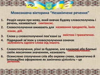 Мовознавча вікторина “Незакінчене речення”
1. Розділ науки про мову, який вивчає будову словосполучень і
речень, називається
2. Словосполучення вживають для
3. Слова у словосполученні пов’язані за
4. Підрядний зв’язок у словосполучення означає
5. Словосполучення, різні за будовою, але однакові або близькі
своїм лексичним значенням, називають
6. Осмислене сполучення слів або окреме слово, граматично й
інтонаційно оформлене як закінчена цілісність – це
синтаксис.
ознак, дій.
називання предметів, їхніх
змістом і граматично.
залежність одного слова від іншого.
синонімічними.
речення.
 