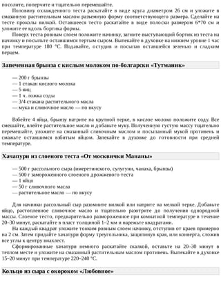 посолите,	поперчите	и	тщательно	перемешайте.
Половину	 охлажденного	 теста	 раскатайте	 в	 виде	 круга	 диаметром	 26	 см	 и	 уложите	 в
смазанную	растительным	маслом	разъемную	форму	соответствующего	размера.	Сделайте	на
тесте	 проколы	 вилкой.	 Оставшееся	 тесто	 раскатайте	 в	 виде	 полоски	 размером	 6*70	 см	 и
уложите	ее	вдоль	бортика	формы.
Поверх	теста	ровным	слоем	положите	начинку,	загните	выступающий	бортик	из	теста	на
начинку	и	посыпьте	оставшимся	тертым	сыром.	Выпекайте	в	духовке	на	нижнем	уровне	1	час
при	 температуре	 180	 °C.	 Подавайте,	 остудив	 и	 посыпав	 оставшейся	 зеленью	 и	 сладким
перцем.
Запеченная	брынза	с	кислым	молоком	по-болгарски	«Тутманик»	
—	200	г	брынзы
—	1	стакан	кислого	молока
—	5	яиц
—	1	ч.	ложка	соды
—	3/4	стакана	растительного	масла
—	мука	и	сливочное	масло	—	по	вкусу
Взбейте	4	яйца,	брынзу	натрите	на	крупной	терке,	в	кислое	молоко	положите	соду.	Все
смешайте,	влейте	растительное	масло	и	добавьте	муку.	Полученную	густую	массу	тщательно
перемешайте,	 уложите	 на	 смазанный	 сливочным	 маслом	 и	 посыпанный	 мукой	 противень	 и
смажьте	 оставшимся	 взбитым	 яйцом.	 Запекайте	 в	 духовке	 до	 готовности	 при	 средней
температуре.
Хачапури	из	слоеного	теста	«От	москвички	Мананы»	
—	500	г	рассольного	сыра	(имеретинского,	сулугуни,	чанаха,	брынзы)
—	500	г	замороженного	слоеного	дрожжевого	теста
—	1	яйцо
—	50	г	сливочного	масла
—	растительное	масло	—	по	вкусу
Для	начинки	рассольный	сыр	разомните	вилкой	или	натрите	на	мелкой	терке.	Добавьте
яйцо,	 растопленное	 сливочное	 масло	 и	 тщательно	 разотрите	 до	 получения	 однородной
массы.	Слоеное	тесто,	предварительно	размороженное	при	комнатной	температуре	в	течение
20–30	минут,	раскатайте	в	пласт	толщиной	1–2	мм	и	нарежьте	квадратами.
На	каждый	квадрат	уложите	тонким	ровным	слоем	начинку,	отступив	от	краев	примерно
на	2	см.	Затем	придайте	хачапури	форму	треугольника,	защипинув	края,	или	конверта,	сложив
все	углы	к	центру	внахлест.
Сформированные	 хачапури	 немного	 раскатайте	 скалкой,	 оставьте	 на	 20–30	 минут	 в
теплом	месте	и	уложите	на	смазанный	растительным	маслом	противень.	Выпекайте	в	духовке
15–20	минут	при	температуре	220–240	°C.
Кольцо	из	сыра	с	окороком	«Любовное»	
 