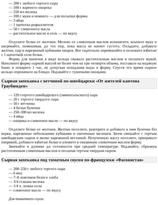 —	200	г	любого	тертого	сыра
—	100	г	вареного	окорока
—	250	мл	молока
—	100	г	муки	и	немного	—	для	посыпки	формы
—	3	яйца
—	1	щепотка	разрыхлителя
—	50	г	сливочного	масла
—	растительное	масло	и	соль	—	по	вкусу
Отделите	белки	от	желтков.	Молоко	со	сливочным	маслом	вскипятите,	всыпьте	муку	и
нагревайте,	 помешивая,	 до	 тех	 пор,	 пока	 масса	 не	 начнет	 густеть.	 Охладите,	 добавьте
желтки,	сыр	и	нарезанный	кубиками	окорок.	Все	тщательно	перемешайте	и	положите	взбитые
с	1	щепоткой	соли	белки.
Форму	 для	 выпечки	 в	 виде	 кольца	 смажьте	 растительным	 маслом	 и	 посыпьте	 мукой.
Наполните	форму	сырной	массой	не	более	чем	на	три	четверти	объема,	поставьте	на	водяную
баню	 и	 поварите	 1	 час,	 не	 допуская	 попадания	 воды	 в	 форму.	 Спустя	 это	 время	 сырное
кольцо	опрокиньте	на	блюдо.	Подавайте	с	тушеными	овощами.
Сырная	запеканка	с	ветчиной	по-швейцарски	«От	жителей	кантона
Граубюнден»	
—	120	гтертого	швейцарского	(эмментальского)	сыра
—	20	г	тертого	твердого	сыра
—	50	г	ветчины
—	4	белые	булочки
—	250–300	мл	молока
—	4	яйца
—	паприка	и	сливочное	масло	—	по	вкусу
Отделите	белки	от	желтков.	Желтки	посолите,	разотрите	и	добавьте	к	ним	булочки	без
корки,	 нарезанные	 небольшими	 кубиками	 и	 смоченные	 молоком.	 Затем	 смешайте	 с	 тертым
швейцарским	сыром	и	мелко	нарезанной	ветчиной.	Полученную	массу	посолите,	приправьте
паприкой,	добавьте	взбитые	белки	и	уложите	в	смазанную	сливочным	маслом	форму.
Запекайте	 в	 духовке	 до	 готовности	 при	 средней	 температуре.	 Подавайте,	 сбрызнув
растопленным	сливочным	маслом	и	посыпав	тертым	твердым	сыром.
Сырная	запеканка	под	томатным	соусом	по-французски	«Фасонистая»	
—	200–250	г	любого	тертого	сыра
—	6	яиц
—	7–8	ломтиков	белого	хлеба
—	3/4	стакана	молока
—	1/4	ч.	ложки	соли
—	сливочное	масло	—	по	вкусу
Для	томатного	соуса:
 
