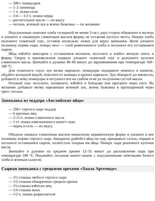 —	500	г	помидоров
—	1–2	луковицы
—	1	ч.	ложка	соли
—	1/4	—	1/2	ч.	ложки	перца
—	растительное	масло	—	по	вкусу
—	чеснок,	зеленый	лук	и	зелень	базилика	—	по	желанию
Подсушенные	ломтики	хлеба	толщиной	не	менее	3	см	с	двух	сторон	обмакните	в	молоке
и	уложите	в	смазанную	сливочным	маслом	форму,	не	оставляя	пустого	места.	Поверх	хлеба
положите	 томатный	 соус,	 оставив	 несколько	 ложек	 для	 верха	 запеканки.	 Затем	 уложите
половину	нормы	сыра,	поверх	него	—	слой	размоченного	хлеба	и	посыпьте	его	оставшимся
сыром.
Яйца	 взбейте	 миксером	 с	 оставшимся	 молоком,	 посолите	 и	 влейте	 яичную	 смесь	 в
форму.	 Сверху	 в	 произвольном	 порядке	 уложите	 томатный	 соус	 и	 разложите	 кусочки
сливочного	масла.	Запекайте	в	духовке	40–60	минут	до	зарумянивания	при	температуре	160–
180	°C.
Для	 томатного	 соуса	 лук	 мелко	 нарежьте,	 помидоры	 подержите	 немного	 в	 кипятке,
обдайте	холодной	водой,	очистите	от	кожицы	и	крупно	нарежьте.	Лук	обжарьте	до	мягкости,
добавьте	к	нему	помидоры	и	потушите	все	на	слабом	огне	до	получения	густой	массы.
Готовый	 соус	 посолите,	 поперчите,	 взбейте	 в	 блендере	 или	 протрите	 через	 сито.	 По
желанию	 добавьте	 мелко	 нарезанные	 зеленый	 лук,	 зелень	 базилика	 и	 пропущенный	 через
пресс	чеснок.
Запеканка	из	чеддера	«Английские	яйца»	
—	350	г	тертого	сыра	чеддер
—	6	крупных	яиц
—	2–3	ст.	ложки	сливочного	масла
—	1	ст.	ложка	измельченного	шнитт-лука
—	перец	и	соль	—	по	вкусу
Обильно	смажьте	сливочным	маслом	невысокую	керамическую	форму	и	уложите	в	нее
половину	нормы	тертого	сыра.	Аккуратно	разбейте	яйца	на	сыр,	приправьте	солью,	перцем	и
посыпьте	оставшимся	сыром,	полностью	покрыв	им	яйца.	Поверх	сыра	разложите	кусочки
масла.
Запекайте	 в	 духовке	 на	 среднем	 уровне	 12–15	 минут	 до	 расплавления	 сыра	 при
температуре	180	°C.	Подавайте,	посыпав	шнитт-луком,	с	подсушенными	ломтиками	белого
хлеба	и	зеленым	салатом.
Сырная	запеканка	с	грецкими	орехами	«Хвала	Артемиде»	
—	1½	стакана	любого	тертого	сыра
—	1/2	стакана	обжаренных	грецких	орехов
—	1¼	стакана	взбитых	яиц
—	1/4	стакана	муки
—	1/2	ч.	ложки	разрыхлителя
 