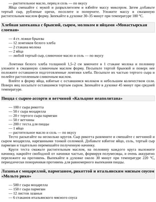 —	растительное	масло,	перец	и	соль	—	по	вкусу
Яйца	 смешайте	 с	 мукой	 и	 разрыхлителем	 и	 взбейте	 массу	 миксером.	 Затем	 добавьте
тертый	 сыр,	 рубленые	 орехи,	 посолите	 и	 поперчите.	 Уложите	 массу	 в	 смазанную
растительным	маслом	форму.	Запекайте	в	духовке	30–35	минут	при	температуре	180	°C.
Хлебная	запеканка	с	брынзой,	сыром,	молоком	и	яйцами	«Монастырская
слоеная»	
—	4	ст.	ложки	брынзы
—	12	ломтиков	белого	хлеба
—	2	стакана	молока
—	2	яйца
—	любой	тертый	сыр,	сливочное	масло	и	соль	—	по	вкусу
Ломтики	 белого	 хлеба	 толщиной	 1,5–2	 см	 замочите	 в	 1	 стакане	 молока	 и	 половину
уложите	 в	 смазанную	 сливочным	 маслом	 форму.	 Посыпьте	 тертой	 брынзой	 и	 поверх	 нее
положите	оставшиеся	подготовленные	ломтики	хлеба.	Посыпьте	их	частью	тертого	сыра	и
полейте	растопленным	сливочным	маслом.
Влейте	в	форму	яйца,	взбитые	с	оставшимся	молоком	и	небольшим	количеством	соли.
Поверх	яиц	посыпьте	оставшимся	тертым	сыром.	Запекайте	в	духовке	45	минут	при	средней
температуре.
Пицца	с	сыром-ассорти	и	ветчиной	«Кальцоне	неаполитана»	
—	100	г	сыра	рикотта
—	50	г	сыра	моцарелла
—	20	г	тертого	сыра	пармезан
—	50	г	ветчины
—	200	г	теста	для	пиццы
—	1	яйцо
—	растительное	масло	и	соль	—	по	вкусу
Тесто	раскатайте	на	несколько	кругов.	Сыр	рикотта	разомните	и	смешайте	с	ветчиной	и
сыром	моцарелла,	нарезанными	тонкой	соломкой.	Добавьте	взбитое	яйцо,	соль,	тертый	сыр
пармезан	и	тщательно	перемешайте	полученную	начинку.
Круги	 теста	 смажьте	 растительным	 маслом,	 на	 половину	 каждого	 круга	 выложите
начинку,	накройте	свободной	от	начинки	частью,	формируя	полумесяцы,	и	очень	аккуратно
переложите	 на	 противень.	 Выпекайте	 в	 духовке	 около	 30	 минут	 при	 температуре	 220	 °C,
периодически	поворачивая	противень	для	равномерного	выпекания	пиццы.
Лазанья	с	моцареллой,	пармезаном,	рикоттой	и	итальянским	мясным	соусом
«Мольто	рико»	
—	500	г	сыра	моцарелла
—	150	г	сыра	пармезан
—	12	листов	лазаньи
—	6	стаканов	итальянского	мясного	соуса
 