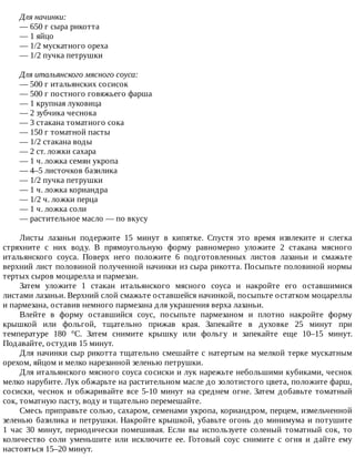 Для	начинки:
—	650	г	сыра	рикотта
—	1	яйцо
—	1/2	мускатного	ореха
—	1/2	пучка	петрушки
Для	итальянского	мясного	соуса:
—	500	г	итальянских	сосисок
—	500	г	постного	говяжьего	фарша
—	1	крупная	луковица
—	2	зубчика	чеснока
—	3	стакана	томатного	сока
—	150	г	томатной	пасты
—	1/2	стакана	воды
—	2	ст.	ложки	сахара
—	1	ч.	ложка	семян	укропа
—	4–5	листочков	базилика
—	1/2	пучка	петрушки
—	1	ч.	ложка	кориандра
—	1/2	ч.	ложки	перца
—	1	ч.	ложка	соли
—	растительное	масло	—	по	вкусу
Листы	 лазаньи	 подержите	 15	 минут	 в	 кипятке.	 Спустя	 это	 время	 извлеките	 и	 слегка
стряхните	 с	 них	 воду.	 В	 прямоугольную	 форму	 равномерно	 уложите	 2	 стакана	 мясного
итальянского	 соуса.	 Поверх	 него	 положите	 6	 подготовленных	 листов	 лазаньи	 и	 смажьте
верхний	лист	половиной	полученной	начинки	из	сыра	рикотта.	Посыпьте	половиной	нормы
тертых	сыров	моцарелла	и	пармезан.
Затем	 уложите	 1	 стакан	 итальянского	 мясного	 соуса	 и	 накройте	 его	 оставшимися
листами	лазаньи.	Верхний	слой	смажьте	оставшейся	начинкой,	посыпьте	остатком	моцареллы
и	пармезана,	оставив	немного	пармезана	для	украшения	верха	лазаньи.
Влейте	 в	 форму	 оставшийся	 соус,	 посыпьте	 пармезаном	 и	 плотно	 накройте	 форму
крышкой	 или	 фольгой,	 тщательно	 прижав	 края.	 Запекайте	 в	 духовке	 25	 минут	 при
температуре	 180	 °C.	 Затем	 снимите	 крышку	 или	 фольгу	 и	 запекайте	 еще	 10–15	 минут.
Подавайте,	остудив	15	минут.
Для	начинки	сыр	рикотта	тщательно	смешайте	с	натертым	на	мелкой	терке	мускатным
орехом,	яйцом	и	мелко	нарезанной	зеленью	петрушки.
Для	итальянского	мясного	соуса	сосиски	и	лук	нарежьте	небольшими	кубиками,	чеснок
мелко	нарубите.	Лук	обжарьте	на	растительном	масле	до	золотистого	цвета,	положите	фарш,
сосиски,	 чеснок	 и	 обжаривайте	 все	 5-10	 минут	 на	 среднем	 огне.	 Затем	 добавьте	 томатный
сок,	томатную	пасту,	воду	и	тщательно	перемешайте.
Смесь	приправьте	солью,	сахаром,	семенами	укропа,	кориандром,	перцем,	измельченной
зеленью	базилика	и	петрушки.	Накройте	крышкой,	убавьте	огонь	до	минимума	и	потушите
1	 час	 30	 минут,	 периодически	 помешивая.	 Если	 вы	 используете	 соленый	 томатный	 сок,	 то
количество	 соли	 уменьшите	 или	 исключите	 ее.	 Готовый	 соус	 снимите	 с	 огня	 и	 дайте	 ему
настояться	15–20	минут.
 