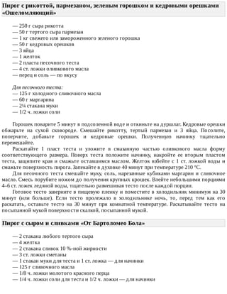 Пирог	с	рикоттой,	пармезаном,	зеленым	горошком	и	кедровыми	орешками
«Ошеломляющий»	
—	250	г	сыра	рикотта
—	50	г	тертого	сыра	пармезан
—	1	кг	свежего	или	замороженного	зеленого	горошка
—	50	г	кедровых	орешков
—	3	яйца
—	1	желток
—	2	пласта	песочного	теста
—	4	ст.	ложки	оливкового	масла
—	перец	и	соль	—	по	вкусу
Для	песочного	теста:
—	125	г	холодного	сливочного	масла
—	60	г	маргарина
—	2¼	стакана	муки
—	1/2	ч.	ложки	соли
Горошек	поварите	5	минут	в	подсоленной	воде	и	откиньте	на	дуршлаг.	Кедровые	орешки
обжарьте	 на	 сухой	 сковороде.	 Смешайте	 рикотту,	 тертый	 пармезан	 и	 3	 яйца.	 Посолите,
поперчите,	 добавьте	 горошек	 и	 кедровые	 орешки.	 Полученную	 начинку	 тщательно
перемешайте.
Раскатайте	 1	 пласт	 теста	 и	 уложите	 в	 смазанную	 частью	 оливкового	 масла	 форму
соответствующего	 размера.	 Поверх	 теста	 положите	 начинку,	 накройте	 ее	 вторым	 пластом
теста,	защипите	края	и	смажьте	оставшимся	маслом.	Желток	взбейте	с	1	ст.	ложкой	воды	и
смажьте	поверхность	пирога.	Запекайте	в	духовке	40	минут	при	температуре	210	°C.
Для	песочного	теста	смешайте	муку,	соль,	нарезанные	кубиками	маргарин	и	сливочное
масло.	Смесь	порубите	ножом	до	получения	крупных	крошек.	Влейте	небольшими	порциями
4–6	ст.	ложек	ледяной	воды,	тщательно	размешивая	тесто	после	каждой	порции.
Готовое	тесто	заверните	в	пищевую	пленку	и	поместите	в	холодильник	минимум	на	30
минут	 (или	 больше).	 Если	 тесто	 пролежало	 в	 холодильнике	 ночь,	 то,	 перед	 тем	 как	 его
раскатать,	 оставьте	 тесто	 на	 30	 минут	 при	 комнатной	 температуре.	 Раскатывайте	 тесто	 на
посыпанной	мукой	поверхности	скалкой,	посыпанной	мукой.
Пирог	с	сыром	и	сливками	«От	Бартоломео	Бола»	
—	2	стакана	любого	тертого	сыра
—	4	желтка
—	2	стакана	сливок	10	%-ной	жирности
—	3	ст.	ложки	сметаны
—	1	стакан	муки	для	теста	и	1	ст.	ложка	—	для	начинки
—	125	г	сливочного	масла
—	1/8	ч.	ложки	молотого	красного	перца
—	1/4	ч.	ложки	соли	для	теста	и	1/2	ч.	ложки	—	для	начинки
 