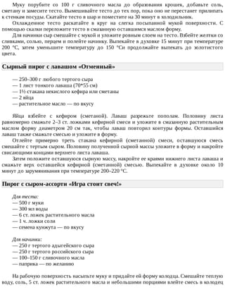 Муку	 порубите	 со	 100	 г	 сливочного	 масла	 до	 образования	 крошек,	 добавьте	 соль,
сметану	и	замесите	тесто.	Вымешивайте	тесто	до	тех	пор,	пока	оно	не	перестанет	прилипать
к	стенкам	посуды.	Скатайте	тесто	в	шар	и	поместите	на	30	минут	в	холодильник.
Охлажденное	 тесто	 раскатайте	 в	 круг	 на	 слегка	 посыпанной	 мукой	 поверхности.	 С
помощью	скалки	переложите	тесто	в	смазанную	оставшимся	маслом	форму.
Для	начинки	сыр	смешайте	с	мукой	и	уложите	ровным	слоем	на	тесто.	Взбейте	желтки	со
сливками,	солью,	перцем	и	полейте	начинку.	Выпекайте	в	духовке	15	минут	при	температуре
200	 °C,	 затем	 уменьшите	 температуру	 до	 150	 °Cи	 продолжайте	 выпекать	 до	 золотистого
цвета.
Сырный	пирог	с	лавашом	«Отменный»	
—	250–300	г	любого	тертого	сыра
—	1	лист	тонкого	лаваша	(70*55	см)
—	1½	стакана	некислого	кефира	или	сметаны
—	2	яйца
—	растительное	масло	—	по	вкусу
Яйца	 взбейте	 с	 кефиром	 (сметаной).	 Лаваш	 разрежьте	 пополам.	 Половину	 листа
равномерно	смажьте	2–3	ст.	ложками	кефирной	смеси	и	уложите	в	смазанную	растительным
маслом	 форму	 диаметром	 20	 см	 так,	 чтобы	 лаваш	 повторил	 контуры	 формы.	 Оставшийся
лаваш	также	смажьте	смесью	и	уложите	в	форму.
Отлейте	 примерно	 треть	 стакана	 кефирной	 (сметанной)	 смеси,	 оставшуюся	 смесь
смешайте	с	тертым	сыром.	Половину	полученной	сырной	массы	уложите	в	форму	и	накройте
свисающими	концами	верхнего	листа	лаваша.
Затем	положите	оставшуюся	сырную	массу,	накройте	ее	краями	нижнего	листа	лаваша	и
смажьте	 верх	 оставшейся	 кефирной	 (сметанной)	 смесью.	 Выпекайте	 в	 духовке	 около	 10
минут	до	зарумянивания	при	температуре	200–220	°C.
Пирог	с	сыром-ассорти	«Игра	стоит	свеч!»	
Для	теста:
—	500	г	муки
—	300	мл	воды
—	6	ст.	ложек	растительного	масла
—	1	ч.	ложки	соли
—	семена	кунжута	—	по	вкусу
Для	начинки:
—	250	г	тертого	адыгейского	сыра
—	250	г	тертого	российского	сыра
—	100–150	г	сливочного	масла
—	паприка	—	по	желанию
На	рабочую	поверхность	насыпьте	муку	и	придайте	ей	форму	колодца.	Смешайте	теплую
воду,	соль,	5	ст.	ложек	растительного	масла	и	небольшими	порциями	влейте	смесь	в	колодец
 