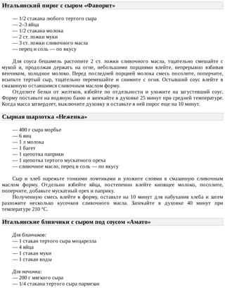 Итальянский	пирог	с	сыром	«Фаворит»	
—	1/2	стакана	любого	тертого	сыра
—	2–3	яйца
—	1/2	стакана	молока
—	2	ст.	ложки	муки
—	3	ст.	ложки	сливочного	масла
—	перец	и	соль	—	по	вкусу
Для	 соуса	 бешамель	 растопите	 2	 ст.	 ложки	 сливочного	 масла,	 тщательно	 смешайте	 с
мукой	 и,	 продолжая	 держать	 на	 огне,	 небольшими	 порциями	 влейте,	 непрерывно	 взбивая
венчиком,	холодное	молоко.	Перед	последней	порцией	молока	смесь	посолите,	поперчите,
всыпьте	 тертый	 сыр,	 тщательно	 перемешайте	 и	 снимите	 с	 огня.	 Остывший	 соус	 влейте	 в
смазанную	оставшимся	сливочным	маслом	форму.
Отделите	 белки	 от	 желтков,	 взбейте	 по	 отдельности	 и	 уложите	 на	 загустевший	 соус.
Форму	поставьте	на	водяную	баню	и	запекайте	в	духовке	25	минут	при	средней	температуре.
Когда	масса	затвердеет,	выключите	духовку	и	оставьте	в	ней	пирог	еще	на	10	минут.
Сырная	шарлотка	«Неженка»	
—	400	г	сыра	морбье
—	6	яиц
—	1	л	молока
—	1	багет
—	1	щепотка	паприки
—	1	щепотка	тертого	мускатного	ореха
—	сливочное	масло,	перец	и	соль	—	по	вкусу
Сыр	 и	 хлеб	 нарежьте	 тонкими	 ломтиками	 и	 уложите	 слоями	 в	 смазанную	 сливочным
маслом	 форму.	 Отдельно	 взбейте	 яйца,	 постепенно	 влейте	 кипящее	 молоко,	 посолите,
поперчите,	добавьте	мускатный	орех	и	паприку.
Полученную	смесь	влейте	в	форму,	оставьте	на	10	минут	для	набухания	хлеба	и	затем
разложите	 несколько	 кусочков	 сливочного	 масла.	 Запекайте	 в	 духовке	 40	 минут	 при
температуре	210	°C.
Итальянские	блинчики	с	сыром	под	соусом	«Амато»	
Для	блинчиков:
—	1	стакан	тертого	сыра	моцарелла
—	4	яйца
—	1	стакан	муки
—	1	стакан	воды
Для	начинки:
—	200	г	мягкого	сыра
—	1/4	стакана	тертого	сыра	пармезан
 