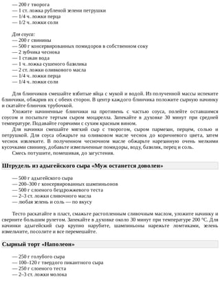 —	200	г	творога
—	1	ст.	ложка	рубленой	зелени	петрушки
—	1/4	ч.	ложки	перца
—	1/2	ч.	ложки	соли
Для	соуса:
—	200	г	свинины
—	500	г	консервированных	помидоров	в	собственном	соку
—	2	зубчика	чеснока
—	1	стакан	вода
—	1	ч.	ложка	сушеного	базилика
—	2	ст.	ложки	оливкового	масла
—	1/4	ч.	ложки	перца
—	1/4	ч.	ложки	соли
Для	блинчиков	смешайте	взбитые	яйца	с	мукой	и	водой.	Из	полученной	массы	испеките
блинчики,	обжарив	их	с	обеих	сторон.	В	центр	каждого	блинчика	положите	сырную	начинку
и	скатайте	блинчик	трубочкой.
Уложите	 начиненные	 блинчики	 на	 противень	 с	 частью	 соуса,	 полейте	 оставшимся
соусом	 и	 посыпьте	 тертым	 сыром	 моцарелла.	 Запекайте	 в	 духовке	 30	 минут	 при	 средней
температуре.	Подавайте	горячими	с	сухим	красным	вином.
Для	 начинки	 смешайте	 мягкий	 сыр	 с	 творогом,	 сыром	 пармезан,	 перцем,	 солью	 и
петрушкой.	 Для	 соуса	 обжарьте	 на	 оливковом	 масле	 чеснок	 до	 коричневого	 цвета,	 затем
чеснок	 извлеките.	 В	 полученном	 чесночном	 масле	 обжарьте	 нарезанную	 очень	 мелкими
кусочками	свинину,	добавьте	измельченные	помидоры,	воду,	базилик,	перец	и	соль.
Смесь	потушите,	помешивая,	до	загустения.
Штрудель	из	адыгейского	сыра	«Муж	останется	доволен»	
—	500	г	адыгейского	сыра
—	200–300	г	консервированных	шампиньонов
—	500	г	слоеного	бездрожжевого	теста
—	2–3	ст.	ложки	сливочного	масла
—	любая	зелень	и	соль	—	по	вкусу
Тесто	раскатайте	в	пласт,	смажьте	растопленным	сливочным	маслом,	уложите	начинку	и
сверните	большим	рулетом.	Запекайте	в	духовке	около	30	минут	при	температуре	200	°C.	Для
начинки	 адыгейский	 сыр	 крупно	 нарубите,	 шампиньоны	 нарежьте	 ломтиками,	 зелень
измельчите,	посолите	и	все	перемешайте.
Сырный	торт	«Наполеон»	
—	250	г	голубого	сыра
—	100–120	г	твердого	пикантного	сыра
—	250	г	слоеного	теста
—	2–3	ст.	ложки	молока
 