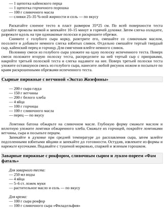 —	1	щепотка	кайенского	перца
—	1	щепотка	горчичного	порошка
—	100	г	сливочного	масла
—	сливки	25–35	%-ной	жирности	и	соль	—	по	вкусу
Раскатайте	 слоеное	 тесто	 в	 пласт	 размером	 35*25	 см.	 По	 всей	 поверхности	 теста
сделайте	проколы	вилкой	и	запекайте	10–15	минут	в	горячей	духовке.	Затем	слегка	охладите,
разрежьте	вдоль	на	три	одинаковые	полоски	и	раскрошите	обрезки.
Снимите	 с	 голубого	 сыра	 корку,	 разотрите	 его,	 смешайте	 со	 сливочным	 маслом,
посолите	и	добавьте	немного	слегка	взбитых	сливок.	Отдельно	смешайте	тертый	твердый
сыр,	кайенский	перец	и	горчицу.	Для	смягчения	влейте	немного	сливок.
Половину	смеси	из	голубого	сыра	уложите	на	одну	полоску	испеченного	теста.	Поверх
смеси	 положите	 вторую	 полоску	 теста,	 распределите	 на	 ней	 тертый	 сыр	 с	 приправами,
накройте	 третьей	 полоской	 теста	 и	 слегка	 надавите	 на	 нее.	 Поверх	 третьей	 полоски	 теста
уложите	оставшуюся	смесь	из	голубого	сыра,	нанесите	любой	рисунок	ножом	и	посыпьте	по
краям	раскрошенными	обрезками	испеченного	теста.
Сырные	пирожные	с	ветчиной	«Экстаз	Жозефины»	
—	200	г	сыра	гауда
—	150	г	ветчины
—	200	г	белого	хлеба
—	4	яйца
—	100	г	горчицы
—	100	г	сливочного	масла
—	перец	—	по	вкусу
Ломтики	 батона	 обжарьте	 на	 сливочном	 масле.	 Глубокую	 форму	 смажьте	 маслом	 и
вплотную	уложите	ломтики	обжаренного	хлеба.	Смажьте	их	горчицей,	покройте	ломтиками
ветчины,	сыра	и	посыпьте	перцем.
Запекайте	 в	 духовке	 при	 средней	 температуре	 до	 расплавления	 сыра,	 затем	 залейте
подсоленными	взбитыми	яйцами	и	запекайте	до	готовности.	Остудив,	извлеките	из	формы	и
нарежьте	кусочками.	Подавайте	с	тушеной	морковью,	спаржей	и	зеленым	горошком.
Заварные	пирожные	с	рокфором,	сливочным	сыром	и	луком-пореем	«Фам
фаталь»	
Для	заварного	теста:
—	250	мл	воды
—	4	яйца
—	5–6	ст.	ложек	муки
—	растительное	масло	и	соль	—	по	вкусу
Для	крема:
—	100	г	сыра	рокфор
—	100	г	сливочного	сыра	«Филадельфия»
 