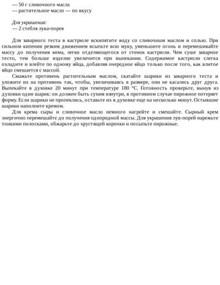 —	50	г	сливочного	масла
—	растительное	масло	—	по	вкусу
Для	украшения:
—	2	стебля	лука-порея
Для	 заварного	 теста	 в	 кастрюле	 вскипятите	 воду	 со	 сливочным	 маслом	 и	 солью.	 При
сильном	кипении	резким	движением	всыпьте	всю	муку,	уменьшите	огонь	и	перемешивайте
массу	 до	 получения	 кома,	 легко	 отделяющегося	 от	 стенок	 кастрюли.	 Чем	 суше	 заварное
тесто,	 тем	 больше	 изделие	 увеличится	 при	 выпекании.	 Содержимое	 кастрюли	 слегка
охладите	и	влейте	по	одному	яйца,	добавляя	очередное	яйцо	только	после	того,	как	влитое
яйцо	смешается	с	массой.
Смажьте	 противень	 растительным	 маслом,	 скатайте	 шарики	 из	 заварного	 теста	 и
уложите	 их	 на	 противень	 так,	 чтобы,	 увеличиваясь	 в	 размере,	 они	 не	 касались	 друг	 друга.
Выпекайте	 в	 духовке	 20	 минут	 при	 температуре	 180	 °C.	 Готовность	 проверьте,	 вынув	 из
духовки	один	шарик:	он	должен	быть	сухим	изнутри,	в	противном	случае	пирожное	потеряет
форму.	Если	шарики	не	пропеклись,	оставьте	их	в	духовке	еще	на	несколько	минут.	Остывшие
шарики	наполните	кремом.
Для	 крема	 сыры	 и	 сливочное	 масло	 немного	 нагрейте	 и	 смешайте.	 Сырный	 крем
энергично	перемешайте	до	получения	однородной	массы.	Для	украшения	лук-порей	нарежьте
тонкими	полосками,	обжарьте	до	хрустящей	корочки	и	посыпьте	пирожные.
 