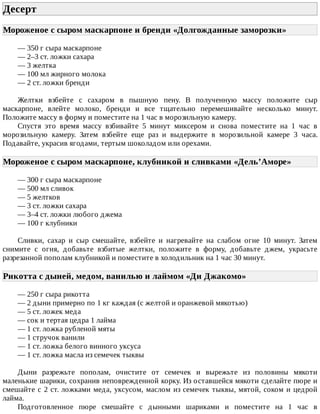 Десерт	
Мороженое	с	сыром	маскарпоне	и	бренди	«Долгожданные	заморозки»	
—	350	г	сыра	маскарпоне
—	2–3	ст.	ложки	сахара
—	3	желтка
—	100	мл	жирного	молока
—	2	ст.	ложки	бренди
Желтки	 взбейте	 с	 сахаром	 в	 пышную	 пену.	 В	 полученную	 массу	 положите	 сыр
маскарпоне,	 влейте	 молоко,	 бренди	 и	 все	 тщательно	 перемешивайте	 несколько	 минут.
Положите	массу	в	форму	и	поместите	на	1	час	в	морозильную	камеру.
Спустя	 это	 время	 массу	 взбивайте	 5	 минут	 миксером	 и	 снова	 поместите	 на	 1	 час	 в
морозильную	 камеру.	 Затем	 взбейте	 еще	 раз	 и	 выдержите	 в	 морозильной	 камере	 3	 часа.
Подавайте,	украсив	ягодами,	тертым	шоколадом	или	орехами.
Мороженое	с	сыром	маскарпоне,	клубникой	и	сливками	«Дель’Аморе»	
—	300	г	сыра	маскарпоне
—	500	мл	сливок
—	5	желтков
—	3	ст.	ложки	сахара
—	3–4	ст.	ложки	любого	джема
—	100	г	клубники
Сливки,	 сахар	 и	 сыр	 смешайте,	 взбейте	 и	 нагревайте	 на	 слабом	 огне	 10	 минут.	 Затем
снимите	 с	 огня,	 добавьте	 взбитые	 желтки,	 положите	 в	 форму,	 добавьте	 джем,	 украсьте
разрезанной	пополам	клубникой	и	поместите	в	холодильник	на	1	час	30	минут.
Рикотта	с	дыней,	медом,	ванилью	и	лаймом	«Ди	Джакомо»	
—	250	г	сыра	рикотта
—	2	дыни	примерно	по	1	кг	каждая	(с	желтой	и	оранжевой	мякотью)
—	5	ст.	ложек	меда
—	сок	и	тертая	цедра	1	лайма
—	1	ст.	ложка	рубленой	мяты
—	1	стручок	ванили
—	1	ст.	ложка	белого	винного	уксуса
—	1	ст.	ложка	масла	из	семечек	тыквы
Дыни	 разрежьте	 пополам,	 очистите	 от	 семечек	 и	 вырежьте	 из	 половины	 мякоти
маленькие	шарики,	сохранив	неповрежденной	корку.	Из	оставшейся	мякоти	сделайте	пюре	и
смешайте	с	2	ст.	ложками	меда,	уксусом,	маслом	из	семечек	тыквы,	мятой,	соком	и	цедрой
лайма.
Подготовленное	 пюре	 смешайте	 с	 дынными	 шариками	 и	 поместите	 на	 1	 час	 в
 