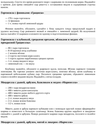 холодильник.	Спустя	это	время	разложите	пюре	с	шариками	по	половинкам	корки.	Подавайте
с	 кремом.	 Для	 крема	 смешайте	 сыр	 рикотта	 с	 оставшимся	 медом	 и	 содержимым	 стручка
ванили.
Горгонзола	с	финиками	«Грациоза»	
—	170	г	сыра	горгонзола
—	12	фиников
—	1	ч.	ложка	тертой	лимонной	цедры
Финики	 вымойте,	 обсушите,	 сделайте	 с	 боку	 каждого	 плода	 продольный	 надрез	 и
удалите	 косточку.	 Сыр	 разомните	 вилкой	 и	 смешайте	 с	 лимонной	 цедрой.	 Из	 полученной
массы	скатайте	12	шариков	и	вложите	по	одному	в	подготовленные	финики.
Горгонзола	с	клубникой,	грецкими	орехами,	яблоками	и	медом	«От
прекрасной	Грациеллы»	
—	80	г	сыра	горгонзола
—	8-10	крупных	ягод	клубники
—	1	зеленое	яблоко
—	2	горсти	листочков	корн-салата
—	1	горсть	крупно	нарубленных	грецких	орехов
—	1	ст.	ложка	жидкого	меда
—	лимонный	сок	—	по	вкусу
Клубнику	 вымойте,	 обсушите	 и	 разрежьте	 вдоль	 пополам.	 Яблоко	 нарежьте	 тонкими
ломтиками.	 На	 тарелки	 уложите	 листочки	 корн-салата,	 ломтики	 яблока,	 затем	 клубнику	 и
нарезанный	 небольшими	 кубики	 сыр.	 Посыпьте	 грецкими	 орехами,	 сбрызните	 лимонным
соком	и	полейте	жидким	медом.	Подавайте,	слегка	охладив.
Моцарелла	с	дыней,	арбузом,	базиликом	и	медом	«Маринелла»	
—	200	г	сыра	моцарелла-мини
—	400	г	мякоти	дыни	канталупы
—	400	г	мякоти	дыни	любого	другого	сорта
—	400	г	мякоти	арбуза
—	2	ст.	ложки	жидкого	меда
—	2	ст.	ложки	зелени	базилика
—	1/2	ч.	ложки	соли
Мякоть	дыни	и	арбуза	нарежьте	кубиками	или	с	помощью	круглой	ложки	сформируйте
шарики	 и	 поместите	 в	 большую	 салатницу.	 Зелень	 базилика	 крупно	 нарубите	 и	 аккуратно
смешайте	с	дыней	и	арбузом.	Поверх	разложите	шарики	сыра	моцарелла,	посолите	и	полейте
медом.
Моцарелла	с	дыней,	арбузом,	мятой	и	ликером	«Марчелло»	
 
