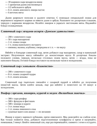 —	18	шариков	сыра	моцарелла-мини
—	1	ароматная	дыня	(«колхозница»)
—	1/2	небольшого	арбуза
—	6	ст.	ложек	анисового	ликера	пастис
—	6	веточек	мяты
Дыню	 разрежьте	 пополам	 и	 удалите	 семечки.	 С	 помощью	 специальной	 ложки	 для
мороженого	вырежьте	шарики	из	мякоти	дыни	и	арбуза.	Разложите	по	десертным	стаканам,
чередуя	 с	 шариками	 моцареллы.	 Полейте	 ликером	 и	 украсьте	 листочками	 мяты.	 Подавайте
блюдо	охлажденным.
Сливочный	сыр	с	ягодами-ассорти	«Дамское	удовольствие»	
—	200	г	сливочного	сыра
—	50	г	сыра	маскарпоне
—	1	ст.	ложка	сахара
—	1	ч.	ложка	ванильного	экстракта
—	ежевика,	малина,	клубника,	смородина	и	т.	п.	—	по	вкусу
Взбейте	в	блендере	сливочный	сыр,	затем	добавьте	сыр	маскарпоне,	сахар	и	ванильный
экстракт.	 Полученную	 массу	 взбивайте	 до	 консистенции	 мусса.	 В	 десертные	 бокалы
положите	 слоями,	 чередуя,	 несколько	 столовых	 ложек	 мусса,	 затем	 —	 ягоды,	 пока	 не
наполните	бокалы.	Готовое	блюдо	поставьте	на	несколько	часов	в	холодильник.
Сливочный	сыр	с	коньяком	«Блаженство»	
—	200	г	сливочного	сыра
—	8	ст.	ложек	сахарной	пудры
—	6	ст.	ложек	коньяка
Сливочный	 сыр	 тщательно	 смешайте	 с	 сахарной	 пудрой	 и	 взбейте	 до	 получения
пенистой	 массы.	 Затем	 влейте	 коньяк,	 еще	 раз	 взбейте	 и	 поместите	 на	 10	 минут	 в
холодильник.
Рокфор	с	орехами,	инжиром,	курагой	и	медом	«Волшебная	ложечка»	
—	300	г	сыра	рокфор
—	500	г	фундука	и	фисташек
—	500	г	инжира	и	кураги
—	3	ст.	ложки	меда
—	1	ст.	ложка	лимонного	сока
—	сушеные	манго	или	ананас	—	по	желанию
Инжир	и	курагу	нарежьте	кубиками,	орехи	измельчите.	Мед	разогрейте	на	слабом	огне.
Как	 только	 появится	 пена,	 добавьте	 подготовленные	 сухофрукты	 и	 орехи	 и	 нагревайте,
помешивая,	5	минут.	Влейте	лимонный	сок,	еще	раз	перемешайте,	снимите	с	огня	и	остудите.
 