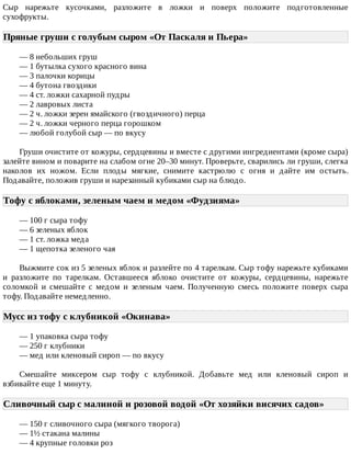 Сыр	 нарежьте	 кусочками,	 разложите	 в	 ложки	 и	 поверх	 положите	 подготовленные
сухофрукты.
Пряные	груши	с	голубым	сыром	«От	Паскаля	и	Пьера»	
—	8	небольших	груш
—	1	бутылка	сухого	красного	вина
—	3	палочки	корицы
—	4	бутона	гвоздики
—	4	ст.	ложки	сахарной	пудры
—	2	лавровых	листа
—	2	ч.	ложки	зерен	ямайского	(гвоздичного)	перца
—	2	ч.	ложки	черного	перца	горошком
—	любой	голубой	сыр	—	по	вкусу
Груши	очистите	от	кожуры,	сердцевины	и	вместе	с	другими	ингредиентами	(кроме	сыра)
залейте	вином	и	поварите	на	слабом	огне	20–30	минут.	Проверьте,	сварились	ли	груши,	слегка
наколов	 их	 ножом.	 Если	 плоды	 мягкие,	 снимите	 кастрюлю	 с	 огня	 и	 дайте	 им	 остыть.
Подавайте,	положив	груши	и	нарезанный	кубиками	сыр	на	блюдо.
Тофу	с	яблоками,	зеленым	чаем	и	медом	«Фудзияма»	
—	100	г	сыра	тофу
—	6	зеленых	яблок
—	1	ст.	ложка	меда
—	1	щепотка	зеленого	чая
Выжмите	сок	из	5	зеленых	яблок	и	разлейте	по	4	тарелкам.	Сыр	тофу	нарежьте	кубиками
и	 разложите	 по	 тарелкам.	 Оставшееся	 яблоко	 очистите	 от	 кожуры,	 сердцевины,	 нарежьте
соломкой	 и	 смешайте	 с	 медом	 и	 зеленым	 чаем.	 Полученную	 смесь	 положите	 поверх	 сыра
тофу.	Подавайте	немедленно.
Мусс	из	тофу	с	клубникой	«Окинава»	
—	1	упаковка	сыра	тофу
—	250	г	клубники
—	мед	или	кленовый	сироп	—	по	вкусу
Смешайте	 миксером	 сыр	 тофу	 с	 клубникой.	 Добавьте	 мед	 или	 кленовый	 сироп	 и
взбивайте	еще	1	минуту.
Сливочный	сыр	с	малиной	и	розовой	водой	«От	хозяйки	висячих	садов»	
—	150	г	сливочного	сыра	(мягкого	творога)
—	1½	стакана	малины
—	4	крупные	головки	роз
 