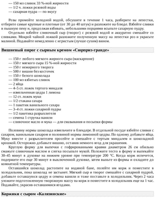 —	150	мл	сливок	33	%-ной	жирности
—	1/2	ч.	ложки	розовой	воды
—	сахарная	пудра	—	по	вкусу
Розы	 промойте	 холодной	 водой,	 обсушите	 в	 течение	 1	 часа,	 разберите	 на	 лепестки,
отберите	самые	крупные	и	плотные	(от	30	до	40	штук)	и	разложите	на	блюде.	Взбейте	сливки
в	пышную	пену	и,	продолжая	взбивать,	небольшими	порциями	всыпьте	сахарную	пудру.
Отдельно	 взбейте	 сливочный	 сыр	 (творог)	 с	 розовой	 водой	 и	 аккуратно	 смешайте	 со
сливками.	Мокрой	чайной	ложкой	разложите	полученную	массу	на	лепестки	роз	и	украсьте
малиной.	Подавайте	немедленно	с	игристым	(лучше	сухим)	вином.
Вишневый	пирог	с	сырным	кремом	«Сюрприз-гранде»	
—	150	г	любого	мягкого	жирного	сыра	(маскарпоне)
—	150	г	мягкого	сыра	15	%-ной	жирности
—	150	г	нежирного	творога
—	500	г	вишни	без	косточек
—	150	г	белого	шоколада
—	100	мл	взбитых	сливок
—	2	яйца
—	4–5	ст.	ложек	тертого	миндаля
—	измельченная	цедра	1	лимона
—	12	ст.	ложек	муки
—	1/2	стакана	сахара
—	1	пакетик	ванильного	сахара
—	3–4	ст.	ложки	сахарной	пудры
—	1/2	пакетика	разрыхлителя
—	семена	1	стручка	ванили
—	сливочное	масло	и	мука	—	для	смазывания	и	посыпки	формы
Половину	нормы	шоколада	измельчите	в	блендере.	В	отдельной	посуде	взбейте	сливки	с
сахаром,	ванильным	сахаром	и	половиной	нормы	лимонной	цедры.	По	одному	добавьте	яйца.
Муку	 вместе	 с	 разрыхлителем	 просейте	 и	 смешайте	 с	 тертым	 миндалем	 и	 шоколадной
крошкой.	Осторожно	добавьте	вишню,	оставив	немного	ягод	для	украшения.
Круглую	 форму	 для	 выпечки	 с	 гофрированными	 краями	 диаметром	 26	 см	 обильно
смажьте	сливочным	маслом	и	слегка	посыпьте	мукой.	Положите	тесто	в	форму	и	выпекайте
30–45	 минут	 в	 духовке	 на	 нижнем	 уровне	 при	 температуре	 200	 °C.	 Когда	 корж	 испечется,
подержите	его	еще	30	минут	в	выключенной	духовке,	затем	выньте	из	формы	и	охладите	до
комнатной	температуры.
Оставшийся	 шоколад	 растопите	 на	 водяной	 бане,	 полейте	 им	 корж	 и	 поместите	 в
холодильник,	пока	шоколад	не	застынет.	Мягкий	сыр	и	творог	смешайте	с	сахарной	пудрой,
добавьте	оставшуюся	цедру	и	семена	ванили	и	тоже	поставьте	в	холодильник.	Через	2	часа
уложите	подготовленную	творожную	массу	на	корж	и	поместите	в	холодильник	еще	на	1	час.
Подавайте,	украсив	оставшимися	ягодами.
Коржики	с	сыром	«Калязинские»	
 