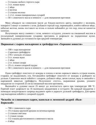 —	3	стакана	любого	тертого	сыра
—	3	ст.	ложки	муки
—	1	яйцо
—	2	желтка
—	2	стакана	молока
—	1–2	ст.	ложки	панировочных	сухарей
—	50	г	сливочного	масла	и	немного	—	для	смазывания	противня
Муку	 обжарьте	 на	 сливочном	 масле	 до	 бледно-желтого	 цвета,	 смешайте	 с	 молоком,
поварите	5	минут	и	снимите	с	огня.	Добавьте	тертый	сыр,	перемешайте,	влейте	взбитое	яйцо,
взбитые	желтки,	вновь	поставьте	на	огонь	и	сильно	взбивайте	до	тех	пор,	пока	не	начнется
кипение.
Полученную	массу	снимите	с	огня,	немного	остудите,	уложите	на	смазанный	маслом	и
посыпанный	 панировочными	 сухарями	 противень	 и	 разрежьте	 на	 порционные	 куски.
Запекайте	в	духовке	до	готовности	при	средней	температуре.
Пирожные	с	сыром	маскарпоне	и	грейпфрутом	«Хорошие	новости»	
—	100	г	сыра	маскарпоне
—	2	красных	грейпфрута
—	170	г	хлопьев	«4	злака»
—	3	ст.	ложки	муки
—	1	яйцо
—	2	ст.	ложки	сахара
—	2½	ст.	ложки	сахарной	пудры
—	50	г	сливочного	масла	и	немного	—	для	смазывания	противня
Один	грейпфрут	очистите	от	кожуры	и	пленок	и	мелко	нарежьте	мякоть	острым	ножом,
стараясь	 не	 выдавливать	 сок.	 Оставшийся	 грейпфрут	 очистите	 от	 кожуры	 и	 разберите	 на
дольки.	Сливочное	масло	взбейте	с	сахаром,	добавьте	яйцо,	затем	хлопья,	муку	и	смешайте	с
нарезанной	 мякотью	 грейпфрута.	 Полученное	 «тесто»,	 выравнивая	 руками,	 уложите
квадратом	со	стороной	25	см	на	смазанный	маслом	противень.
Выпекайте	 в	 духовке	 около	 25	 минут	 до	 золотистого	 цвета	 при	 температуре	 180	 °C.
Горячий	 пласт	 разрежьте	 на	 16	 маленьких	 квадратиков	 и	 остудите.	 На	 каждый	 квадратик	 с
помощью	кондитерского	шприца	выдавите	крем	и	украсьте	долькой	грейпфрута.	Для	крема
сыр	маскарпоне	взбейте	с	сахарной	пудрой.
Чизкейк	со	сливочным	сыром,	ванилью	и	лимонной	цедрой	«Нью-
йоркский»	
—	700	г	сливочного	сыра
—	1½	стакана	крупной	крошки	из	печенья-крекер
—	2	стакана	сметаны
—	1	стакан	сахара
—	1/2	стакана	растопленного	сливочного	масла
—	4	яйца
 
