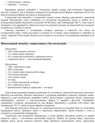 —	тертая	цедра	1	лимона
—	ванилин	—	по	вкусу
Крекерную	 крошку	 смешайте	 с	 четвертью	 нормы	 сахара,	 растопленным	 сливочным
маслом	и	смажьте	дно	и	боковые	поверхности	цилиндрической	формы	диаметром	20–25	см.
Подготовленную	форму	поставьте	в	холодильник.
Сливочный	сыр	смешайте	с	половиной	стакана	сахара,	яйцами,	ванилином	и	лимонной
цедрой.	 Полученную	 смесь	 взбивайте	 до	 получения	 однородной	 массы	 и	 влейте	 ее	 в
охлажденную	форму.	Выпекайте	в	духовке	50–60	минут	при	температуре	180	°C,	пока	сыр	не
затвердеет	и	не	зарумянится.	Затем	достаньте	из	духовки	(духовку	не	выключайте)	и	охладите
на	решетке	в	течение	15	минут.
Сметану	 смешайте	 с	 оставшимся	 сахаром,	 ванилью	 и	 нанесите	 эту	 смесь	 на
охлажденный	пирог.	Снова	поставьте	в	духовку	на	12	минут,	пока	поверхность	чизкейка	не
станет	твердой	и	блестящей.	Полностью	остудите	и	поставьте	в	холодильник	минимум	на	8
часов.
Шоколадный	чизкейк	с	черносливом	«Лас-вегасский»	
Для	основы:
—	250	г	шоколадного	печенья
—	2	ч.	ложки	какао-порошка
—	4	ст.	ложки	растопленного	сливочного	масла
—	сливочное	масло	—	для	смазывания	формы
Для	начинки:
—	700	г	сливочного	сыра
—	450	г	шоколада
—	2	ст.	ложки	какао-порошка	без	сахара
—	3/4	стакана	сметаны
—	1/4	стакана	сахара
—	4–5	яиц
—	2	ч.	ложки	ванильной	эссенции
—	50	г	сливочного	масла
—	вымоченный	в	бренди	чернослив	—	по	вкусу
Для	основы	разъемную	форму	диаметром	23	см	смажьте	сливочным	маслом	и	выстелите
бумагой	для	выпечки.	Печенье	измельчите	в	кухонном	комбайне	в	крошку,	добавьте	какао-
порошок	 и	 при	 включенном	 комбайне	 влейте	 растопленное	 сливочное	 масло.	 Тщательно
перемешайте,	 уложите	 в	 подготовленную	 форму	 и	 накройте	 фольгой.	 Утрамбуйте
содержимое	 стаканом,	 распределяя	 по	 дну	 формы.	 Выпекайте	 в	 духовке	 8-10	 минут	 при
температуре	175	°C,	затем	охладите	форму	на	решетке.
Для	начинки	растопите	шоколад	со	сливочным	маслом	на	водяной	бане	до	получения
однородной	 массы.	 Добавьте	 какао	 и	 тщательно	 перемешайте.	 Затем	 снимите	 с	 огня	 и
охладите	до	комнатной	температуры.
Сливочный	 сыр	 комнатной	 температуры	 и	 сахар	 взбейте	 миксером	 сначала	 на	 низкой
скорости,	 затем	 —	 постепенно	 увеличивая	 скорость.	 Влейте	 по	 одному	 яйца,	 тщательно
взбивая	 массу	 после	 каждого	 влитого	 яйца.	 Добавьте	 шоколадную	 смесь,	 продолжая
 