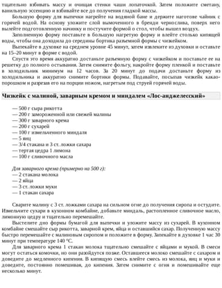 тщательно	 взбивать	 массу	 и	 очищая	 стенки	 чаши	 лопаточкой.	 Затем	 положите	 сметану,
ванильную	эссенцию	и	взбивайте	все	до	получения	гладкой	массы.
Большую	 форму	 для	 выпечки	 нагрейте	 на	 водяной	 бане	 и	 держите	 наготове	 чайник	 с
горячей	 водой.	 На	 основу	 уложите	 слой	 вымоченного	 в	 бренди	 чернослива,	 поверх	 него
вылейте	подготовленную	начинку	и	постучите	формой	о	стол,	чтобы	вышел	воздух.
Заполненную	 форму	 поставьте	 в	 большую	 нагретую	 форму	 и	 влейте	 столько	 кипящей
воды,	чтобы	она	доходила	до	середины	бортика	разъемной	формы	с	чизкейком.
Выпекайте	в	духовке	на	среднем	уровне	45	минут,	затем	извлеките	из	духовки	и	оставьте
на	15–20	минут	в	форме	с	водой.
Спустя	это	время	аккуратно	достаньте	разъемную	форму	с	чизкейком	и	поставьте	ее	на
решетку	до	полного	остывания.	Затем	снимите	фольгу,	накройте	форму	пленкой	и	поставьте
в	 холодильник	 минимум	 на	 12	 часов.	 За	 20	 минут	 до	 подачи	 достаньте	 форму	 из
холодильника	 и	 аккуратно	 снимите	 бортики	 формы.	 Подавайте,	 посыпав	 чизкейк	 какао-
порошком	и	разрезав	его	на	порции	ножом,	нагретым	под	струей	горячей	воды.
Чизкейк	с	малиной,	заварным	кремом	и	миндалем	«Лос-анджелесский»	
—	500	г	сыра	рикотта
—	200	г	замороженной	или	свежей	малины
—	300	г	заварного	крема
—	200	г	сухарей
—	100	г	измельченного	миндаля
—	5	яиц
—	3/4	стакана	и	3	ст.	ложки	сахара
—	тертая	цедра	1	лимона
—	100	г	сливочного	масла
Для	заварного	крема	(примерно	на	500	г):
—	2	стакана	молока
—	2	яйца
—	3	ст.	ложки	муки
—	1	стакан	сахара
Сварите	малину	с	3	ст.	ложками	сахара	на	сильном	огне	до	получения	сиропа	и	остудите.
Измельчите	сухари	в	кухонном	комбайне,	добавьте	миндаль,	растопленное	сливочное	масло,
лимонную	цедру	и	тщательно	перемешайте.
Выстелите	 дно	 формы	 бумагой	 для	 выпечки	 и	 уложите	 массу	 из	 сухарей.	 В	 кухонном
комбайне	смешайте	сыр	рикотта,	заварной	крем,	яйца	и	оставшийся	сахар.	Полученную	массу
быстро	перемешайте	с	малиновым	сиропом	и	положите	в	форму.	Запекайте	в	духовке	1	час	30
минут	при	температуре	140	°C.
Для	 заварного	 крема	 1	 стакан	 молока	 тщательно	 смешайте	 с	 яйцами	 и	 мукой.	 В	 смеси
могут	остаться	комочки,	но	они	разойдутся	позже.	Оставшееся	молоко	смешайте	с	сахаром	и
доведите	до	медленного	кипения.	В	кипящую	смесь	влейте	смесь	из	молока,	яиц	и	муки	и
доведите,	 постоянно	 помешивая,	 до	 кипения.	 Затем	 снимите	 с	 огня	 и	 помешивайте	 еще
несколько	минут.
 