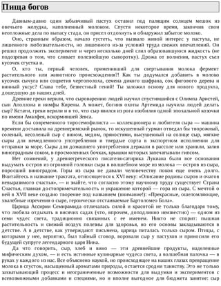 Пища	богов	
Давным-давно	 один	 забывчивый	 пастух	 оставил	 под	 палящим	 солнцем	 мешок	 из
овечьего	 желудка,	 наполненный	 молоком.	 Спустя	 некоторое	 время,	 закончив	 свои
неотложные	дела	по	выпасу	стада,	он	присел	отдохнуть	и	обнаружил	забытое	молоко.
Оно,	 странным	 образом,	 начало	 густеть,	 что	 вызвало	 живой	 интерес	 у	 пастуха,	 не
лишенного	 любознательности,	 но	 лишенного	 из-за	 условий	 труда	 свежих	 впечатлений.	 Он
решил	продолжить	эксперимент	и	через	несколько	дней	слил	образовавшуюся	жидкость	(не
подозревая	 о	 том,	 что	 сливает	 полезнейшую	 сыворотку).	 Дрожа	 от	 волнения,	 пастух	 съел
кусочек	сгустка	и.
О,	 кто	 ты,	 первый	 человек,	 применивший	 для	 свертывания	 молока	 фермент
растительного	 или	 животного	 происхождения?!	 Как	 ты	 додумался	 добавить	 в	 молоко
кусочек	сычуга	или	соцветия	чертополоха,	семена	дикого	шафрана,	сок	фигового	дерева	и
винный	 уксус?	 Слава	 тебе,	 безвестный	 гений!	 Ты	 заложил	 основу	 для	 нового	 продукта,
дошедшую	до	наших	дней.
Древние	греки	верили,	что	сыроварению	людей	научил	спустившийся	с	Олимпа	Аристей,
сын	 Аполлона	 и	 нимфы	 Кирены.	 А	 может,	 богиня	 охоты	 Артемида	 научила	 людей	 делать
сыр?	Кстати,	греки	верили	и	в	то,	что	сыр	явился	из	рога	изобилия	одной	эпохальной	козочки
по	имени	Амалфея,	вскормившей	Зевса.
Если	бы	современного	тиросемофилиста	—	коллекционера	и	любителя	сыра	—	машина
времени	доставила	на	древнеримский	рынок,	то	искушенный	гурман	отведал	бы	творожный,
соленый,	 несоленый	 сыр	 с	 вином,	 медом,	 пряностями,	 высушенный	 на	 солнце	 сыр,	 мягкие
сыры	 для	 немедленного	 употребления	 и	 твердые	 сорта	 в	 экспортном	 исполнении	 для
отправки	за	море.	Сыры	для	домашнего	употребления	держали	в	рассоле	или	хранили,	залив
виноградным	соком,	в	просмоленных	бочках,	крышки	которых	запечатывали	гипсом.
Нет	 сомнений,	 у	 древнегреческого	 писателя-сатирика	 Лукиана	 были	 все	 основания
выдумать	остров	из	огромной	головки	сыра	в	волшебном	море	из	молока	—	остров	из	сыра,
поросший	 виноградом.	 Горы	 из	 сыра	 не	 давали	 человечеству	 покоя	 еще	 очень	 долго.
Вчитайтесь	в	название	трактата,	относящегося	к	XVI	веку:	«Описание	родины	сыров	и	очагов
невыразимого	счастья»,	—	и	знайте,	что	согласно	этому	научному	труду	существует	Страна
Счастья,	главная	достопримечательность	и	украшение	которой	—	гора	из	сыра.	С	мечтой	о
ней	в	XVII	веке	создано	творение	под	названием	(внимание!):	«Прекрасные,	ошеломляющие,
хвалебные	изречения	о	сыре,	героически	отстаиваемые	Бартоломео	Бола».
Царица	 Ассирии	 Семирамида	 отличалась	 силой	 и	 красотой	 не	 только	 благодаря	 тому,
что	любила	отдыхать	в	висячих	садах	(что,	впрочем,	доподлинно	неизвестно)	—	одном	из
семи	 чудес	 света,	 традиционно	 связанных	 с	 ее	 именем.	 Никто	 не	 спорит:	 пышная
растительность	 и	 свежий	 воздух	 полезны	 для	 здоровья,	 но	 его	 основы	 закладываются	 в
детстве.	 А	 в	 детстве,	 как	 утверждают	 письмена,	 царица	 питалась	 только	 сыром.	 Птицы,	 с
которыми	 у	 нее,	 вероятно,	 был	 тайный	 сговор,	 воровали	 сыр	 у	 пастухов	 и	 приносили	 его
будущей	супруге	легендарного	царя	Нина.
Да	 что	 говорить,	 сыр,	 хлеб	 и	 вино	 —	 эти	 древнейшие	 продукты,	 наделенные
мифическим	духом,	—	и	есть	истинные	кулинарные	чудеса	света,	а	волшебная	палочка	—	в
руках	у	каждого	из	нас.	Все	объяснено	наукой,	но	происходящее	на	наших	глазах	превращение
молока	в	сгусток,	насыщенный	ароматами	природы,	остается	сродни	таинству.	Это	не	только
захватывающий	 процесс	 и	 неограниченные	 возможности	 для	 выдумки	 и	 экспериментов	 с
всевозможными	 добавками	 и	 специями,	 но	 и	 вполне	 выгодное	 для	 бюджета	 занятие:	 сыр
 