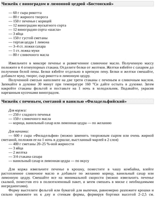 Чизкейк	с	виноградом	и	лимонной	цедрой	«Бостонский»	
—	60	г	сыра	рикотта
—	80	г	жирного	творога
—	150	г	печенья	с	корицей
—	12	виноградин	мускатного	сорта
—	12	виноградин	сорта	«шасла»
—	3	яйца
—	150	г	густой	сметаны
—	тертая	цедра	1	лимона
—	3–4	ст.	ложки	сахара
—	1	ст.	ложка	муки
—	80	г	сливочного	масла
Измельчите	 в	 миксере	 печенье	 и	 размягченное	 сливочное	 масло.	 Полученную	 массу
положите	в	4	огнеупорных	стакана.	Отделите	белки	от	желтков.	Желтки	взбейте	с	сахаром	до
получения	белой	пены.	Белки	взбейте	отдельно	в	крепкую	пену.	Белки	и	желтки	смешайте,
добавьте	муку,	творог,	сыр	рикотта	и	лимонную	цедру.
Полученной	смесью	наполните	на	две	трети	стаканы	с	печеньем	и	сливочным	маслом.
Запекайте	 в	 духовке	 30	 минут	 при	 температуре	 160	 °Cи	 дайте	 остыть	 в	 духовке.	 Затем
накройте	 стаканы	 фольгой	 и	 поставьте	 на	 1	 ночь	 в	 холодильник.	 Подавайте,	 украсив
нарезанным	кусочками	виноградом.
Чизкейк	с	печеньем,	сметаной	и	ванилью	«Филадельфийский»	
Для	коржа:
—	250	г	сладкого	печенья
—	150	г	сливочного	масла
—	корица,	ванильный	сахар	или	лимонная	цедра	—	по	желанию
Для	начинки:
—	 600	 г	 сыра	 «Филадельфия»	 (можно	 заменить	 творожным	 сыром	 или	 очень	 жирной
сметаной,	положив	ее	на	1	ночь	в	дуршлаг,	выстланный	марлей	в	2	слоя)
—	400	г	сметаны	20–25	%-ной	жирности
—	3	яйца
—	2	желтка
—	3/4	стакана	сахара
—	ванильный	сахар	и	лимонная	цедра	—	по	вкусу
Для	 коржа	 измельчите	 печенье	 в	 крошку,	 поместите	 в	 чашу	 комбайна,	 влейте
растопленное	 сливочное	 масло	 и	 добавьте	 по	 желанию	 корицу,	 ванильный	 сахар	 или
лимонную	 цедру.	 Смешайте	 все	 на	 минимальной	 скорости	 (можно	 измельчить	 печенье
скалкой,	 поместив	 его	 в	 полиэтиленовый	 пакет,	 и	 затем	 смешать	 в	 миске	 с	 необходимыми
ингредиентами).
Форму	выстелите	фольгой	или	бумагой	для	выпечки,	равномерно	разложите	крошки	и
сильно	 прижмите	 их	 к	 дну	 и	 стенкам	 формы,	 формируя	 бортики	 высотой	 2–2,5	 см.
 