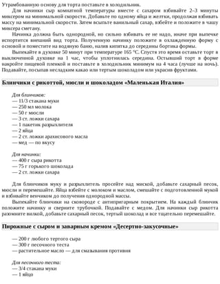 Утрамбованную	основу	для	торта	поставьте	в	холодильник.
Для	 начинки	 сыр	 комнатной	 температуры	 вместе	 с	 сахаром	 взбивайте	 2–3	 минуты
миксером	на	минимальной	скорости.	Добавьте	по	одному	яйца	и	желтки,	продолжая	взбивать
массу	на	минимальной	скорости.	Затем	всыпьте	ванильный	сахар,	взбейте	и	положите	в	чашу
миксера	сметану.
Начинка	должна	быть	однородной,	но	сильно	взбивать	ее	не	надо,	иначе	при	выпечке
испортится	 внешний	 вид	 торта.	 Полученную	 начинку	 положите	 в	 охлажденную	 форму	 с
основой	и	поместите	на	водяную	баню,	налив	кипятка	до	середины	бортика	формы.
Выпекайте	в	духовке	50	минут	при	температуре	165	°C.	Спустя	это	время	оставьте	торт	в
выключенной	 духовке	 на	 1	 час,	 чтобы	 уплотнилась	 середина.	 Остывший	 торт	 в	 форме
накройте	пищевой	пленкой	и	поставьте	в	холодильник	минимум	на	4	часа	(лучше	на	ночь).
Подавайте,	посыпав	несладким	какао	или	тертым	шоколадом	или	украсив	фруктами.
Блинчики	с	рикоттой,	мюсли	и	шоколадом	«Маленькая	Италия»	
Для	блинчиков:
—	11/3	стакана	муки
—	250	мл	молока
—	50	г	мюсли
—	3	ст.	ложки	сахара
—	1	пакетик	разрыхлителя
—	2	яйца
—	2	ст.	ложки	арахисового	масла
—	мед	—	по	вкусу
Для	начинки:
—	400	г	сыра	рикотта
—	75	г	горького	шоколада
—	2	ст.	ложки	сахара
Для	 блинчиков	 муку	 и	 разрыхлитель	 просейте	 над	 миской,	 добавьте	 сахарный	 песок,
мюсли	и	перемешайте.	Яйца	взбейте	с	молоком	и	маслом,	смешайте	с	подготовленной	мукой
и	взбивайте	венчиком	до	получения	однородной	массы.
Выпекайте	 блинчики	 на	 сковороде	 с	 антипригарным	 покрытием.	 На	 каждый	 блинчик
положите	 начинку	 и	 сверните	 трубочкой.	 Подавайте	 с	 медом.	 Для	 начинки	 сыр	 рикотта
разомните	вилкой,	добавьте	сахарный	песок,	тертый	шоколад	и	все	тщательно	перемешайте.
Пирожные	с	сыром	и	заварным	кремом	«Десертно-закусочные»	
—	200	г	любого	тертого	сыра
—	300	г	песочного	теста
—	растительное	масло	—	для	смазывания	противня
Для	песочного	теста:
—	3/4	стакана	муки
—	1	яйцо
 