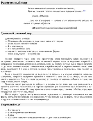 Рукотворный	сыр	
Белого	взял	молока	половину,	мгновенно	заквасил,
Тут	же	отжал	и	сложил	в	сплетенные	прочно	корзины…	[2]
Гомер.	«Одиссея»
…Это	 как	 Камасутра	 —	 читать	 и	 не	 практиковать	 смысла	 не
имеет:	все	равно	забудется.
(Из	интернет-переписки	домашних	сыроделов)
Домашний	топленый	сыр	
Для	получения	1	кг	сыра:
—	8½	стакана	обезжиренного,	тщательно	отжатого	творога
—	2½	ст.	ложки	топленого	масла
—	4	ч.	ложки	соды
—	3	ч.	ложки	мелкой	соли
—	немного	сливочного	масла	—	для	смазывания	формы
—	тмин,	анис,	укроп	—	по	желанию
Творог	 протрите	 через	 сито	 или	 пропустите	 через	 мясорубку,	 затем	 положите	 в
кастрюлю,	 равномерно	 посыпьте	 его	 половиной	 нормы	 соды	 и	 медленно	 нагревайте,
непрерывно	помешивая	деревянной	лопаткой.	Если	вы	любите	острый	сыр	с	резким	запахом,
то	до	варки	разложите	творог	тонким	слоем,	накройте	марлей	и,	перемешивая	несколько	раз	в
день,	 выдержите	 1–3	 дня	 в	 теплом,	 хорошо	 проветриваемом	 помещении,	 пока	 творог	 не
пожелтеет.
Если	 в	 процессе	 нагревания	 на	 поверхности	 творога	 и	 у	 стенок	 кастрюли	 появится
сыворотка,	 накройте	 кастрюлю	 крышкой	 и	 снимите	 с	 огня	 на	 10–15	 минут,	 после	 чего
удалите	сыворотку.	Если	отделить	сыворотку	от	творога	не	удается,	добавьте	оставшуюся
соду	и	продолжайте	нагрев.
Топленое	 масло	 растопите	 и	 добавьте	 в	 основу	 после	 того,	 как	 она	 расплавится	 и
немного	загустеет.	Измельченные	в	порошок	пряности	(по	желанию)	и	соль	положите	за	15–
20	минут	до	конца	варки.	К	этому	времени	основа	должна	представлять	собой	однородную,
тянущуюся,	как	густой	мед,	массу.
После	 варки	 сырную	 массу	 немедленно	 переложите	 в	 смазанную	 сливочным	 маслом
форму,	остудите	и	поставьте	в	холодильник.	Чтобы	вынуть	сыр	из	формы	после	охлаждения,
погрузите	ее	на	несколько	секунд	в	горячую	воду.
Творожный	сыр	
—	1	кг	творога
—	1	л	пастеризованного	молока
—	2	яйца
—	100–150	г	сливочного	масла	и	немного	—	для	смазывания	формы
 