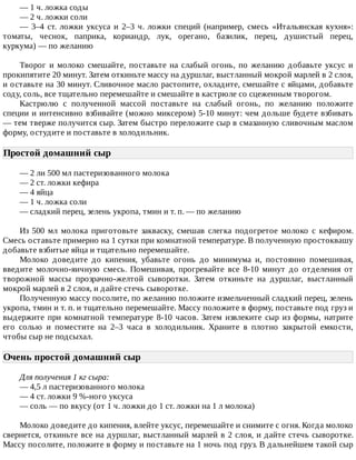 —	1	ч.	ложка	соды
—	2	ч.	ложки	соли
—	 3–4	 ст.	 ложки	 уксуса	 и	 2–3	 ч.	 ложки	 специй	 (например,	 смесь	 «Итальянская	 кухня»:
томаты,	 чеснок,	 паприка,	 кориандр,	 лук,	 орегано,	 базилик,	 перец,	 душистый	 перец,
куркума)	—	по	желанию
Творог	и	молоко	смешайте,	поставьте	на	слабый	огонь,	по	желанию	добавьте	уксус	и
прокипятите	20	минут.	Затем	откиньте	массу	на	дуршлаг,	выстланный	мокрой	марлей	в	2	слоя,
и	оставьте	на	30	минут.	Сливочное	масло	растопите,	охладите,	смешайте	с	яйцами,	добавьте
соду,	соль,	все	тщательно	перемешайте	и	смешайте	в	кастрюле	со	сцеженным	творогом.
Кастрюлю	 с	 полученной	 массой	 поставьте	 на	 слабый	 огонь,	 по	 желанию	 положите
специи	и	интенсивно	взбивайте	(можно	миксером)	5-10	минут:	чем	дольше	будете	взбивать
—	тем	тверже	получится	сыр.	Затем	быстро	переложите	сыр	в	смазанную	сливочным	маслом
форму,	остудите	и	поставьте	в	холодильник.
Простой	домашний	сыр	
—	2	ли	500	мл	пастеризованного	молока
—	2	ст.	ложки	кефира
—	4	яйца
—	1	ч.	ложка	соли
—	сладкий	перец,	зелень	укропа,	тмин	и	т.	п.	—	по	желанию
Из	 500	 мл	 молока	 приготовьте	 закваску,	 смешав	 слегка	 подогретое	 молоко	 с	 кефиром.
Смесь	оставьте	примерно	на	1	сутки	при	комнатной	температуре.	В	полученную	простоквашу
добавьте	взбитые	яйца	и	тщательно	перемешайте.
Молоко	 доведите	 до	 кипения,	 убавьте	 огонь	 до	 минимума	 и,	 постоянно	 помешивая,
введите	 молочно-яичную	 смесь.	 Помешивая,	 прогревайте	 все	 8-10	 минут	 до	 отделения	 от
творожной	 массы	 прозрачно-желтой	 сыворотки.	 Затем	 откиньте	 на	 дуршлаг,	 выстланный
мокрой	марлей	в	2	слоя,	и	дайте	стечь	сыворотке.
Полученную	массу	посолите,	по	желанию	положите	измельченный	сладкий	перец,	зелень
укропа,	тмин	и	т.	п.	и	тщательно	перемешайте.	Массу	положите	в	форму,	поставьте	под	груз	и
выдержите	 при	 комнатной	 температуре	 8-10	 часов.	 Затем	 извлеките	 сыр	 из	 формы,	 натрите
его	 солью	 и	 поместите	 на	 2–3	 часа	 в	 холодильник.	 Храните	 в	 плотно	 закрытой	 емкости,
чтобы	сыр	не	подсыхал.
Очень	простой	домашний	сыр	
Для	получения	1	кг	сыра:
—	4,5	л	пастеризованного	молока
—	4	ст.	ложки	9	%-ного	уксуса
—	соль	—	по	вкусу	(от	1	ч.	ложки	до	1	ст.	ложки	на	1	л	молока)
Молоко	доведите	до	кипения,	влейте	уксус,	перемешайте	и	снимите	с	огня.	Когда	молоко
свернется,	откиньте	все	на	дуршлаг,	выстланный	марлей	в	2	слоя,	и	дайте	стечь	сыворотке.
Массу	посолите,	положите	в	форму	и	поставьте	на	1	ночь	под	груз.	В	дальнейшем	такой	сыр
 