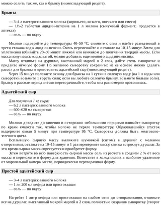можно	солить	так	же,	как	и	брынзу	(нижеследующий	рецепт).
Брынза	
—	3–4	л	пастеризованного	молока	(коровьего,	козьего,	овечьего	или	смеси)
—	 1½-2	 таблетки	 ацидин-пепсина	 на	 1	 л	 молока	 (сычужный	 фермент;	 продается	 в
аптеках)
—	соль	—	по	вкусу
Молоко	 подогрейте	 до	 температуры	 40–50	 °C,	 снимите	 с	 огня	 и	 влейте	 разведенный	 в
трети	стакана	воды	ацидин-пепсин.	Смесь	перемешайте	и	оставьте	на	10–15	минут.	Затем	для
уплотнения	взбивайте	20–30	минут	ложкой	или	венчиком	до	получения	твердой	массы.	Если
масса	получилась	жидковатой,	можно	добавить	еще	немного	ацидин-пепсина.
Массу	 откиньте	 на	 дуршлаг,	 выстланный	 марлей	 в	 2	 слоя,	 дайте	 стечь	 сыворотке	 и
придайте	 нужную	 форму.	 По	 желанию	 сыворотку	 сохраните:	 на	 ее	 основе	 можно	 сделать
рассол	для	брынзы	и	приготовить	адыгейский	сыр	(нижеследующий	рецепт).
Через	15	минут	положите	основу	для	брынзы	на	1	сутки	в	соленую	воду	(на	1	л	воды	или
сыворотки	возьмите	1	горсть	соли;	если	вы	любите	соленую	брынзу,	возьмите	больше	соли).
Брынзу	в	рассоле	периодически	переворачивайте,	чтобы	она	равномерно	просолилась.
Адыгейский	сыр	
Для	получения	1	кг	сыра:
—	6,2	л	пастеризованного	молока
—	600–620	мл	сыворотки
—	соль	—	по	вкусу
Молоко	доведите	до	кипения	и	осторожно	небольшими	порциями	вливайте	сыворотку
по	 краям	 емкости	 так,	 чтобы	 молоко	 не	 теряло	 температуру.	 Образовавшийся	 сгусток
выдержите	 около	 5	 минут	 при	 температуре	 95	 °C.	 Сыворотка	 должна	 быть	 желтовато-
зеленого	цвета.
Всплывшую	 сырную	 массу	 выложите	 шумовкой	 (ситом)	 в	 дуршлаг	 с	 мелкими
отверстиями,	оставьте	на	10–15	минут	и	1	раз	переверните	массу,	слегка	встряхнув	дуршлаг.	За
это	время	сырная	масса	спрессуется	и	приобретет	форму.
Затем	вотрите	во	всю	поверхность	сырной	массы	соль	из	расчета	в	среднем	2	%	от	веса
массы	и	переложите	в	форму	для	хранения.	Поместите	в	холодильник	в	наиболее	удаленное
от	морозильной	камеры	место,	периодически	переворачивая	форму.
Простой	адыгейский	сыр	
—	3–4	л	пастеризованного	молока
—	1	ли	200	мл	кефира	или	простокваши
—	соль	—	по	вкусу
Нагрейте	1	литр	кефира	или	простокваши	на	слабом	огне	до	створаживания,	откиньте
все	на	дуршлаг,	выстланный	мокрой	марлей	в	2	слоя,	полностью	сохранив	сыворотку	(творог
 