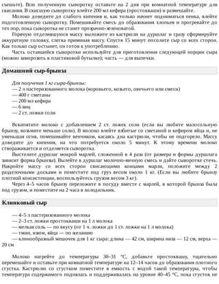 съешьте).	 Всю	 полученную	 сыворотку	 оставьте	 на	 2	 дня	 при	 комнатной	 температуре	 для
скисания.	В	скисшую	сыворотку	влейте	200	мл	кефира	(простокваши)	и	размешайте.
Молоко	доведите	до	слабого	кипения	и,	как	только	начнет	подниматься	пенка,	влейте
подготовленную	сыворотку.	Помешивайте	смесь	до	образования	хлопьев	и	прогревайте	до
тех	пор,	пока	сыворотка	не	станет	прозрачно-зеленоватой.
Горячую	отделившуюся	массу	выложите	из	кастрюли	на	дуршлаг	и	сразу	сформируйте
аккуратную	головку,	слегка	приминая	массу.	Спустя	15	минут	посолите	сыр	со	всех	сторон.
Как	только	сыр	остынет,	он	готов	к	употреблению.
Часть	оставшейся	сыворотки	используйте	для	приготовления	следующей	порции	сыра
(можно	заморозить	в	пластиковой	бутылке);	часть	—	для	выпечки.
Домашний	сыр-брынза	
Для	получения	1	кг	сыра-брынзы:
—	2	л	пастеризованного	молока	(коровьего,	козьего,	овечьего	или	смеси)
—	400	г	сметаны
—	200	мл	кефира
—	6	яиц
—	2	ст.	ложки	соли
Вскипятите	 молоко	 с	 добавлением	 2	 ст.	 ложек	 соли	 (если	 вы	 любите	 малосольную
брынзу,	возьмите	меньше	соли).	В	молоко	влейте	взбитые	со	сметаной	и	кефиром	яйца	и,	не
уменьшая	огня,	помешивайте	венчиком,	касаясь	дна	кастрюли,	чтобы	не	подгорело.	Массу
доведите	 до	 кипения,	 на	 что	 потребуется	 около	 5	 минут.	 К	 этому	 времени	 молоко
створаживается	и	отделяется	сыворотка.
Выстелите	дуршлаг	мокрой	марлей,	сложенной	в	4	раза	(от	размера	и	формы	дуршлага
зависит	форма	брынзы).	Вылейте	в	дуршлаг	молочно-яичную	смесь	и	дайте	сыворотке	стечь.
Накройте	 массу	 со	 всех	 сторон	 свисающими	 концами	 марли,	 положите	 между	 2
разделочными	 досками	 и	 поместите	 под	 груз	 весом	 около	 1	 кг.	 (Если	 вы	 любите	 брынзу
плотной	консистенции,	воспользуйтесь	грузом	весом	3	кг).
Через	4–5	часов	брынзу	переложите	в	посуду	вместе	с	марлей,	в	которой	брынза	была
под	грузом,	и	поместите	на	2	часа	в	холодильник.
Клинковый	сыр	
—	4–5	л	пастеризованного	молока
—	2–3	ст.	ложки	простокваши	на	1	л	молока
—	мелкая	соль	—	по	вкусу	(от	1	ч.	ложки	до	1	ст.	ложки	на	1	л	молока)
—	тмин,	изюм,	яйца	—	по	желанию
—	клинообразный	мешочек	для	1	кг	сыра:	длина	—	42	см,	ширина	низа	—	12	см,	верха	—
20	см
Молоко	 нагрейте	 до	 температуры	 30–31	 °C,	 добавьте	 простоквашу,	 тщательно
перемешайте	и	оставьте	при	комнатной	температуре	на	12–14	часов	до	образования	плотного
сгустка.	 Кастрюлю	 со	 сгустком	 поместите	 в	 емкость	 с	 водой	 такой	 температуры,	 чтобы
температура	содержимого	поднялась	и	поддерживалась	на	уровне	40–45	°C,	пока	сгусток	не
 