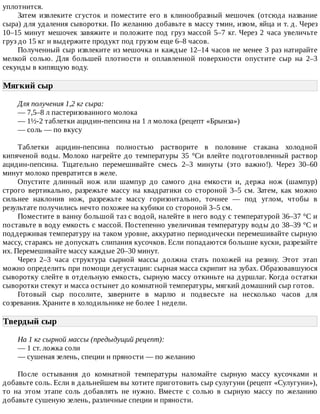 уплотнится.
Затем	 извлеките	 сгусток	 и	 поместите	 его	 в	 клинообразный	 мешочек	 (отсюда	 название
сыра)	для	удаления	сыворотки.	По	желанию	добавьте	в	массу	тмин,	изюм,	яйца	и	т.	д.	Через
10–15	минут	мешочек	завяжите	и	положите	под	груз	массой	5–7	кг.	Через	2	часа	увеличьте
груз	до	15	кг	и	выдержите	продукт	под	грузом	еще	6–8	часов.
Полученный	сыр	извлеките	из	мешочка	и	каждые	12–14	часов	не	менее	3	раз	натирайте
мелкой	 солью.	 Для	 большей	 плотности	 и	 оплавленной	 поверхности	 опустите	 сыр	 на	 2–3
секунды	в	кипящую	воду.
Мягкий	сыр	
Для	получения	1,2	кг	сыра:
—	7,5–8	л	пастеризованного	молока
—	1½-2	таблетки	ацидин-пепсина	на	1	л	молока	(рецепт	«Брынза»)
—	соль	—	по	вкусу
Таблетки	 ацидин-пепсина	 полностью	 растворите	 в	 половине	 стакана	 холодной
кипяченой	воды.	Молоко	нагрейте	до	температуры	35	°Cи	влейте	подготовленный	раствор
ацидин-пепсина.	 Тщательно	 перемешивайте	 смесь	 2–3	 минуты	 (это	 важно!).	 Через	 30–60
минут	молоко	превратится	в	желе.
Опустите	 длинный	 нож	 или	 шампур	 до	 самого	 дна	 емкости	 и,	 держа	 нож	 (шампур)
строго	 вертикально,	 разрежьте	 массу	 на	 квадратики	 со	 стороной	 3–5	 см.	 Затем,	 как	 можно
сильнее	 наклонив	 нож,	 разрежьте	 массу	 горизонтально,	 точнее	 —	 под	 углом,	 чтобы	 в
результате	получились	нечто	похожее	на	кубики	со	стороной	3–5	см.
Поместите	в	ванну	большой	таз	с	водой,	налейте	в	него	воду	с	температурой	36–37	°C	и
поставьте	в	воду	емкость	с	массой.	Постепенно	увеличивая	температуру	воды	до	38–39	°C	и
поддерживая	температуру	на	таком	уровне,	аккуратно	периодически	перемешивайте	сырную
массу,	стараясь	не	допускать	слипания	кусочков.	Если	попадаются	большие	куски,	разрезайте
их.	Перемешивайте	массу	каждые	20–30	минут.
Через	 2–3	 часа	 структура	 сырной	 массы	 должна	 стать	 похожей	 на	 резину.	 Этот	 этап
можно	определить	при	помощи	дегустации:	сырная	масса	скрипит	на	зубах.	Образовавшуюся
сыворотку	слейте	в	отдельную	емкость,	сырную	массу	откиньте	на	дуршлаг.	Когда	остатки
сыворотки	стекут	и	масса	остынет	до	комнатной	температуры,	мягкий	домашний	сыр	готов.
Готовый	 сыр	 посолите,	 заверните	 в	 марлю	 и	 подвесьте	 на	 несколько	 часов	 для
созревания.	Храните	в	холодильнике	не	более	1	недели.
Твердый	сыр	
На	1	кг	сырной	массы	(предыдущий	рецепт):
—	1	ст.	ложка	соли
—	сушеная	зелень,	специи	и	пряности	—	по	желанию
После	 остывания	 до	 комнатной	 температуры	 наломайте	 сырную	 массу	 кусочками	 и
добавьте	соль.	Если	в	дальнейшем	вы	хотите	приготовить	сыр	сулугуни	(рецепт	«Сулугуни»),
то	 на	 этом	 этапе	 соль	 добавлять	 не	 нужно.	 Вместе	 с	 солью	 в	 сырную	 массу	 по	 желанию
добавьте	сушеную	зелень,	различные	специи	и	пряности.
 