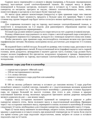 Сырную	массу	перемешайте	и	уложите	в	форму	(например,	в	большую	эмалированную
кружку),	 выстланную	 сухой	 хлопчатобумажной	 тканью.	 На	 сырную	 массу	 в	 форме,
помещенной	 в	 большую	 кастрюлю,	 положите	 груз	 и	 оставьте	 на	 5	 часов.	 Затем	 слейте
сыворотку	 из	 кастрюли,	 протрите	 ее	 насухо,	 смените	 хлопчатобумажную	 ткань,	 вновь
поместите	форму	в	кастрюлю	и	поставьте	более	тяжелый	груз.
От	 массы	 груза	 зависит	 консистенция	 (твердость)	 и	 срок	 хранения	 сыра:	 чем	 тяжелее
груз,	 тем	 меньше	 будет	 влажность	 продукта	 и	 больше	 срок	 его	 хранения.	 Через	 1	 сутки
стояния	под	грузом	твердый	сыр	будет	почти	готов	(его	можно	пробовать),	однако	он	еще	не
созрел.
Для	 созревания	 положите	 сыр	 на	 тарелку,	 выстланную	 хлопчатобумажной	 тканью,	 и
поместите	 в	 холодильник	 на	 1–2	 недели.	 Для	 равномерного	 образования	 корочки	 сыр
необходимо	периодически	переворачивать.
Готовый	сыр	должен	немного	раздуться	и	округлиться	за	счет	дырочек	(глазков)	внутри.
Головку	обязательно	подсушенного	со	всех	сторон	с	желтой	корочкой	сыра	осмотрите	и,
если	обнаружите	неровности	и	трещины,	загладьте	их	с	помощью	нагретого	ножа	или	ложки.
Чтобы	увеличить	срок	хранения	сыра,	воспользуйтесь	пчелиным	воском	или	простыми
парафиновыми	свечами.	Половины	килограмма	воска	достаточно	для	покрытия	3–5	головок
сыра.
На	водяной	бане	в	любой	посуде,	большей	по	размеру,	чем	головка	сыра,	расплавьте	воск
или	несколько	парафиновых	свечей.	В	подготовленный	воск	(парафин)	окуните	часть	сырной
головки,	затем	дождитесь	затвердения	и	окуните	другую	часть	головки.	Сыр	должен	быть
покрыт	 воском	 (парафином)	 без	 просветов,	 воздушных	 пузырьков	 и	 трещин.	 Защищенную
головку	сыра	положите	на	тарелку,	выстланную	хлопчатобумажной	тканью,	и	поместите	в
холодильник.
Домашние	сыры	дор-блю	и	камамбер	
—	сырная	масса	(рецепт	«Мягкий	сыр»)
—	150	мл	пастеризованного	молока
—	1	ст.	ложка	сметаны
—	немного	покупного	сыра	дор-блю	или	камамбер
—	соль	—	по	вкусу
В	 100	 мл	 молока	 добавьте	 сметану	 и	 оставьте	 до	 скисания	 молока.	 С	 сыра	 дор-блю
соскоблите	 немного	 голубой	 плесени,	 смешайте	 ее	 с	 подготовленным	 молоком	 комнатной
температуры	 и	 оставьте	 на	 1	 час.	 Подготовьте	 контейнер	 с	 диаметром	 головки	 будущего
сыра,	 но	 гораздо	 больший	 по	 высоте	 головки.	 Для	 этого	 в	 дне,	 стенках	 и	 крышке
пластиковой	 баночки	 из-под	 молочных	 продуктов	 проткните	 шилом	 дырочки	 наподобие
мелкого	дуршлага	(в	дне	—	как	можно	чаще).
Сырную	 массу	 осторожно	 выложите	 шумовкой	 из	 сыворотки	 в	 дуршлаг	 и	 дайте
сыворотке	 немного	 стечь.	 Затем	 положите	 массу	 в	 подготовленный	 контейнер.	 Примерно
через	1	час	осторожно	извлеките	массу,	переверните	и	вновь	положите	в	контейнер.	В	течение
следующих	12	часов,	необходимых	для	стекания	сыворотки,	переворачивайте	массу	3–4	раза.
Через	12	часов	массу	извлеките	из	контейнера,	натрите	солью,	положите	на	пластиковую
крышку	с	дырочками	и	оставьте	сохнуть	при	комнатной	температуре	на	12	часов.	Если	спустя
это	 время	 основа	 для	 сыра	 подсохнет	 недостаточно,	 вновь	 натрите	 ее	 солью	 и	 оставьте
подсыхать	еще	на	12	часов.
 