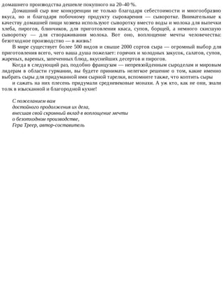 домашнего	производства	дешевле	покупного	на	20–40	%.
Домашний	 сыр	 вне	 конкуренции	 не	 только	 благодаря	 себестоимости	 и	 многообразию
вкуса,	 но	 и	 благодаря	 побочному	 продукту	 сыроварения	 —	 сыворотке.	 Внимательные	 к
качеству	домашней	пищи	хозяева	используют	сыворотку	вместо	воды	и	молока	для	выпечки
хлеба,	 пирогов,	 блинчиков,	 для	 приготовления	 кваса,	 супов,	 борщей,	 а	 немного	 скисшую
сыворотку	 —	 для	 створаживания	 молока.	 Вот	 оно,	 воплощение	 мечты	 человечества:
безотходное	производство	—	в	жизнь!
В	мире	существует	более	500	видов	и	свыше	2000	сортов	сыра	—	огромный	выбор	для
приготовления	всего,	чего	ваша	душа	пожелает:	горячих	и	холодных	закусок,	салатов,	супов,
жареных,	вареных,	запеченных	блюд,	вкуснейших	десертов	и	пирогов.
Когда	в	следующий	раз,	подобно	французам	—	непревзойденным	сыроделам	и	мировым
лидерам	 в	 области	 гурмании,	 вы	 будете	 принимать	 нелегкое	 решение	 о	 том,	 какие	 именно
выбрать	сыры	для	придуманной	ими	сырной	тарелки,	вспомните	также,	что	коптить	сыры
и	сажать	на	них	плесень	придумали	средневековые	монахи.	А	уж	кто,	как	не	они,	знали
толк	в	изысканной	и	благородной	кухне!
С	пожеланием	вам
достойного	продолжения	их	дела,
внесшая	свой	скромный	вклад	в	воплощение	мечты
о	безотходном	производстве,
Гера	Треер,	автор-составитель
 