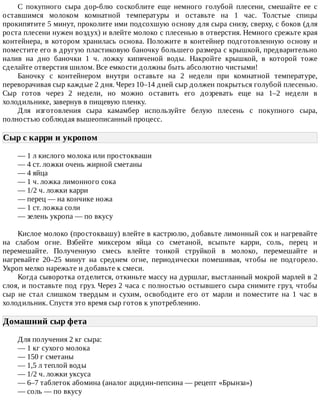 С	 покупного	 сыра	 дор-блю	 соскоблите	 еще	 немного	 голубой	 плесени,	 смешайте	 ее	 с
оставшимся	 молоком	 комнатной	 температуры	 и	 оставьте	 на	 1	 час.	 Толстые	 спицы
прокипятите	5	минут,	проколите	ими	подсохшую	основу	для	сыра	снизу,	сверху,	с	боков	(для
роста	плесени	нужен	воздух)	и	влейте	молоко	с	плесенью	в	отверстия.	Немного	срежьте	края
контейнера,	в	котором	хранилась	основа.	Положите	в	контейнер	подготовленную	основу	и
поместите	его	в	другую	пластиковую	баночку	большего	размера	с	крышкой,	предварительно
налив	 на	 дно	 баночки	 1	 ч.	 ложку	 кипяченой	 воды.	 Накройте	 крышкой,	 в	 которой	 тоже
сделайте	отверстия	шилом.	Все	емкости	должны	быть	абсолютно	чистыми!
Баночку	 с	 контейнером	 внутри	 оставьте	 на	 2	 недели	 при	 комнатной	 температуре,
переворачивая	сыр	каждые	2	дня.	Через	10–14	дней	сыр	должен	покрыться	голубой	плесенью.
Сыр	 готов	 через	 2	 недели,	 но	 можно	 оставить	 его	 дозревать	 еще	 на	 1–2	 недели	 в
холодильнике,	завернув	в	пищевую	пленку.
Для	 изготовления	 сыра	 камамбер	 используйте	 белую	 плесень	 с	 покупного	 сыра,
полностью	соблюдая	вышеописанный	процесс.
Сыр	с	карри	и	укропом	
—	1	л	кислого	молока	или	простокваши
—	4	ст.	ложки	очень	жирной	сметаны
—	4	яйца
—	1	ч.	ложка	лимонного	сока
—	1/2	ч.	ложки	карри
—	перец	—	на	кончике	ножа
—	1	ст.	ложка	соли
—	зелень	укропа	—	по	вкусу
Кислое	молоко	(простоквашу)	влейте	в	кастрюлю,	добавьте	лимонный	сок	и	нагревайте
на	 слабом	 огне.	 Взбейте	 миксером	 яйца	 со	 сметаной,	 всыпьте	 карри,	 соль,	 перец	 и
перемешайте.	 Полученную	 смесь	 влейте	 тонкой	 струйкой	 в	 молоко,	 перемешайте	 и
нагревайте	 20–25	 минут	 на	 среднем	 огне,	 периодически	 помешивая,	 чтобы	 не	 подгорело.
Укроп	мелко	нарежьте	и	добавьте	к	смеси.
Когда	сыворотка	отделится,	откиньте	массу	на	дуршлаг,	выстланный	мокрой	марлей	в	2
слоя,	и	поставьте	под	груз.	Через	2	часа	с	полностью	остывшего	сыра	снимите	груз,	чтобы
сыр	 не	 стал	 слишком	 твердым	 и	 сухим,	 освободите	 его	 от	 марли	 и	 поместите	 на	 1	 час	 в
холодильник.	Спустя	это	время	сыр	готов	к	употреблению.
Домашний	сыр	фета	
Для	получения	2	кг	сыра:
—	1	кг	сухого	молока
—	150	г	сметаны
—	1,5	л	теплой	воды
—	1/2	ч.	ложки	уксуса
—	6–7	таблеток	абомина	(аналог	ацидин-пепсина	—	рецепт	«Брынза»)
—	соль	—	по	вкусу
 