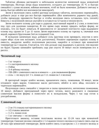Таблетки	 абомина	 растворите	 в	 небольшом	 количестве	 кипяченой	 воды	 комнатной
температуры.	 Полтора	 литра	 воды	 вскипятите,	 остудите	 до	 температуры	 35	 °C	 и	 быстро
смешайте	с	сухим	молоком,	взбивая	венчиком,	чтоб	не	было	комочков.	Добавьте	сметану	и
вновь	быстро	взбейте	все	венчиком	(не	миксером!).
Затем	в	молочную	смесь	влейте	раствор	сычужных	таблеток,	интенсивно	перемешайте,
добавьте	 уксус	 и	 еще	 раз	 все	 быстро	 перемешайте.	 (Все	 компоненты	 держите	 под	 рукой,
чтобы	 процедуру	 произвести	 быстро	 и	 чтобы	 молочная	 смесь	 оставалась	 чуть	 теплой.)
Емкость	с	полученной	смесью	укутайте	и	оставьте	на	12	часов	в	теплом	месте.
Затем	положите	основу	для	сыра	в	дуршлаг,	выстланный	марлей	в	2	слоя,	и	поместите
под	 груз	 для	 удаления	 сыворотки.	 В	 это	 время	 сыру	 можно	 придать	 любую	 форму,	 не
опасаясь,	 что	 он	 будет	 ломаться.	 В	 зависимости	 от	 желаемой	 плотности	 сыра	 выдержите
основу	под	грузом	от	5	до	11	часов.	Затем	переложите	основу	на	тарелку	и,	смачивая	нож
водой,	нарежьте	брусочками	3х4	см	толщиной	3	см.
В	 холодную	 кипяченую	 воду	 добавьте	 соль	 (раствор	 соли	 проверьте,	 опустив	 в	 него
сырое	 яйцо:	 если	 оно	 всплывет,	 соли	 достаточно).	 Уложите	 нарезанную	 сырную	 основу	 в
емкость,	 аккуратно	 залейте	 полученным	 рассолом,	 накройте	 и	 оставьте	 при	 комнатной
температуре	на	1	неделю.	Считается,	что	чем	дольше	сыр	выдержать	в	рассоле,	тем	вкуснее
он	 будет.	 Однако	 начинайте	 пробовать	 сыр	 уже	 спустя	 10	 минут	 после	 помещения	 его	 в
рассол.
Чесночный	сыр	
—	1	кг	творога
—	1	л	пастеризованного	молока
—	4	яйца
—	3–4	зубчика	чеснока
—	150–200	г	сливочного	масла	и	немного	—	для	смазывания	формы
—	соль	—	по	вкусу	(от	1	ч.	ложки	до	1	ст.	ложки	на	1	л	молока)
В	 протертый	 творог	 влейте	 молоко,	 прокипятите	 смесь,	 помешивая,	 10	 минут,	 затем
отожмите	 через	 марлю.	 Сливочное	 масло	 растопите,	 вбейте	 в	 него	 яйца,	 посолите	 и
тщательно	перемешайте.
Полученную	смесь	смешайте	с	творогом	и	снова	прокипятите,	интенсивно	помешивая,
10	 минут.	 Добавьте	 пропущенный	 через	 пресс	 чеснок,	 массу	 разложите	 в	 смазанные
сливочным	 маслом	 формы	 и	 поместите	 их	 в	 холодильник.	 Через	 1	 час	 сыр	 готов	 к
употреблению.
Сливочный	сыр	
—	2	ли	1½	стакана	пастеризованного	молока
—	1/2	стакана	закваски
—	1–2	ч.	ложки	соли
—	1	кг	сметаны	—	по	желанию
Приготовьте	 закваску,	 оставив	 полстакана	 молока	 на	 12–24	 часа	 при	 комнатной
температуре.	Скисшее	молоко	смешайте	с	1	стаканом	теплого	молока	и	оставьте	смесь	еще	на
24	часа	при	комнатной	температуре.	Затем	влейте	смесь	в	кастрюлю	с	2	л	теплого	молока	и
 