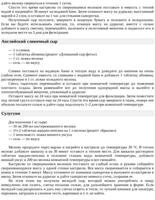 дайте	молоку	свернуться	в	течение	1	суток.
Спустя	 это	 время	 кастрюлю	 со	 свернувшимся	 молоком	 поставьте	 в	 емкость	 с	 теплой
водой	и	нагревайте	30	минут	на	водяной	бане.	Затем	откиньте	массу	на	дуршлаг,	выстланный
марлей	в	2	слоя,	и	оставьте	на	1	час	для	стекания	сыворотки.
Полученный	 сыр	 посолите,	 заверните	 в	 вощеную	 бумагу	 и	 положите	 в	 холодильник.
Если	 вы	 будете	 использовать	 сметану,	 то,	 откинув	 массу	 на	 дуршлаг,	 вместе	 с	 солью
добавьте	в	массу	сметану,	перемешайте,	выложите	в	полотняный	мешочек	и	подвесьте	его	в
холодном	месте	на	3	дня	для	фильтрации.
Английский	сливочный	сыр	
—	1	л	сливок
—	1	таблетка	абомина	(рецепт	«Домашний	сыр	фета»)
—	1	ст.	ложка	молока
—	соль	—	по	вкусу
Сливки	 поставьте	 на	 водяную	 баню	 в	 теплую	 воду	 и	 доведите	 до	 кипения	 на	 очень
слабом	огне.	Снимите	емкость	со	сливками	с	водяной	бани	и	добавьте	1	таблетку	абомина,
растворенную	в	1	ст.	ложке	холодного	молока.
Смесь	 тщательно	 перемешайте	 и	 оставьте	 при	 комнатной	 температуре	 до	 появления
плотного	 осадка.	 Затем	 размешайте	 все	 до	 получения	 однородной	 массы	 и	 вылейте	 в
хлопчатобумажный	мешочек,	уложенный	в	дуршлаг.
Оставьте	массу	на	24	часа	при	комнатной	температуре	для	фильтрации.	Затем	поместите
под	легкий	груз	и	оставьте	еще	на	24	часа.	Спустя	это	время	сыр	заверните	в	ткань,	поверх	нее
обильно	посыпьте	солью	и	дайте	сыру	подсохнуть	1–2	дня	при	комнатной	температуре.
Сулугуни	
Для	получения	1	кг	сыра:
—	10	ли	200	мл	пастеризованного	молока
—	1½-2	таблетки	ацидин-пепсина	на	1	л	молока	(рецепт	«Брынза»)
—	1	неполная	ст.	ложка	винного	уксуса
—	соль	—	по	вкусу
Молоко	процедите	через	марлю	и	нагрейте	в	кастрюле	до	температуры	30	°C.	В	теплое
молоко	добавьте	закваску	и	на	30	минут	оставьте	в	теплом	месте.	Для	закваски	растворите
таблетки	 ацидин-пепсина	 в	 половине	 стакана	 воды	 комнатной	 температуры,	 добавьте
винный	уксус	в	200	мл	молока	комнатной	температуры	и	все	смешайте.
Кастрюлю	 со	 свернувшимся	 молоком	 поставьте	 на	 слабый	 огонь	 и	 руками	 собирайте
сворачивающуюся	массу	у	одной	стенки	кастрюли.	Вся	масса	сворачивается	и	собирается	в
комок	в	течение	5	минут.	Массу	отожмите	от	излишков	сыворотки	и	выложите	из	кастрюли	в
миску.	Затем	откиньте	на	дуршлаг	и	дайте	сыворотке	немного	стечь,	сохранив	ее.
На	 этом	 этапе	 вы	 получили	 молодой	 сыр,	 который	 можно	 употреблять	 в	 пищу
немедленно	 или	 солить,	 слегка	 посыпав	 солью,	 для	 дальнейшего	 хранения	 в	 форме.	 Если
молодой	сыр	раскрошить	и	дать	ему	слегка	созреть	в	тепле,	то	лучшей	начинки	для	хачапури,
пирожков,	ватрушек	в	слоеном	тесте,	вареников	и	т.	п.	не	найти.
 