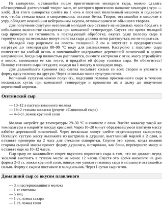 Из	 сыворотки,	 оставшейся	 после	 приготовления	 молодого	 сыра,	 можно	 сделать
обезжиренный	диетический	творог	хачо,	от	которого	произошло	название	хачапури	(пури	—
хлеб).	Для	этого	сыворотку	слейте	на	1	ночь	в	плотный	полотняный	мешочек	и	подвесьте
его,	 чтобы	 стекала	 влага	 и	 сворачивались	 остатки	 белка.	 Творог,	 оставшийся	 в	 мешочке	 к
утру,	обладает	нежнейшим	нейтральным	вкусом,	отличающимся	от	обычного	творога.
Для	получения	сулугуни	несоленый	молодой	сыр	оставьте	на	несколько	часов	бродить	в
небольшом	 количестве	 сыворотки	 при	 комнатной	 температуре.	 Спустя	 это	 время	 молодой
сыр	 проверьте	 на	 готовность	 к	 последующей	 обработке,	 окунув	 одну	 полоску	 сыра	 в
горячую	воду	на	несколько	минут:	полоска	сыра	должна	легко	растянуться,	но	не	порваться.
Молодой	 сыр	 разрежьте	 на	 пласты	 толщиной	 2	 см	 и	 опустите	 в	 предварительно
нагретую	 до	 температуры	 80–90	 °C	 воду	 для	 расплавления.	 Кастрюлю	 с	 пластами	 сыра
поместите	 на	 слабый	 огонь	 и	 помешивайте	 содержимое	 деревянной	 лопаточкой	 в	 одном
направлении.	Когда	сыр	полностью	расплавится,	снимите	кастрюлю	с	огня,	массу	утрамбуйте
в	 комок,	 вымешивая	 ее	 как	 тесто,	 и	 придайте	 ей	 форму	 головки	 сыра.	 Не	 обожгитесь!
Головку	готового	сыра	остудите,	окунув	на	1	минуту	в	холодную	воду.
Для	 дальнейшего	 хранения	 сыр	 слегка	 посыпьте	 солью	 со	 всех	 сторон	 и	 уложите	 в
форму	одну	головку	на	другую.	Через	несколько	часов	сулугуни	готов.
Копченый	сулугуни	можно	получить,	подсушив	головки	просоленного	сыра	в	течение
нескольких	 суток	 при	 комнатной	 температуре	 и	 прокоптив	 их	 в	 дыму	 до	 получения
коричневой	корочки.
Осетинский	сыр	
—	10–12	л	пастеризованного	молока
—	1½-2	стакана	закваски	(рецепт	«Сливочный	сыр»)
—	4–6	ст.	ложек	крупной	соли
Молоко	нагрейте	до	температуры	29–30	°C	и	снимите	с	огня.	Влейте	закваску	такой	же
температуры	и	накройте	посуду	крышкой.	Через	10–20	минут	образовавшуюся	плотную	массу
взбейте	 деревянной	 лопаточкой.	 Через	 несколько	 минут	 слейте	 отделившуюся	 сыворотку.
Осевшую	 густую	 массу	 выложите	 из	 кастрюли	 в	 дуршлаг,	 выстланный	 марлей	 в	 2	 слоя,	 и
оставьте	 примерно	 на	 2	 часа	 для	 стекания	 сыворотки.	 Спустя	 это	 время,	 когда	 нижняя
сторона	сырной	массы	примет	форму	дуршлага,	осторожно,	как	блин,	переверните	массу	и
оставьте	еще	на	10–12	часов.
Сыр	сразу	не	засаливайте:	секрет	вкусного	пористого	сыра	в	том,	что	он	должен	перед
засолкой	 выстоять	 в	 теплом	 месте	 не	 менее	 12	 часов.	 Спустя	 это	 время	 насыпьте	 на	 дно
формы	2–3	ст.	ложки	крупной	соли,	поверх	нее	уложите	головку	сыра	и	посыпьте	оставшейся
солью.	Форму	с	сыром	поставьте	в	холодильник.	Через	1	сутки	сыр	готов.
Домашний	сыр	со	вкусом	плавленого	
—	3	л	пастеризованного	молока
—	1	кг	сметаны
—	5	яиц
—	1	ст.	ложка	сахара
—	1	ст.	ложка	соли
 