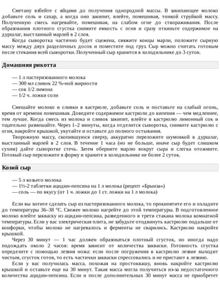 Сметану	 взбейте	 с	 яйцами	 до	 получения	 однородной	 массы.	 В	 закипающее	 молоко
добавьте	 соль	 и	 сахар,	 а	 когда	 оно	 закипит,	 влейте,	 помешивая,	 тонкой	 струйкой	 массу.
Полученную	 смесь	 нагревайте,	 помешивая,	 на	 слабом	 огне	 до	 створаживания.	 После
образования	 плотного	 сгустка	 снимите	 емкость	 с	 огня	 и	 сразу	 откиньте	 содержимое	 на
дуршлаг,	выстланный	марлей	в	2	слоя.
Когда	 сыворотка	 частично	 будет	 сцежена,	 свяжите	 концы	 марли,	 положите	 сырную
массу	 между	 двух	 разделочных	 досок	 и	 поместите	 под	 груз.	 Сыр	 можно	 считать	 готовым
после	стекания	всей	сыворотки.	Полученный	сыр	хранится	в	холодильнике	до	3	суток.
Домашняя	рикотта	
—	1	л	пастеризованного	молока
—	300	мл	сливок	22	%-ной	жирности
—	сок	1/2	лимона
—	1/2	ч.	ложки	соли
Смешайте	 молоко	 и	 сливки	 в	 кастрюле,	 добавьте	 соль	 и	 поставьте	 на	 слабый	 огонь,
время	от	времени	помешивая.	Доведите	содержимое	кастрюли	до	кипения	—	чем	медленнее,
тем	 лучше.	 Когда	 смесь	 из	 молока	 и	 сливок	 закипит,	 влейте	 в	 кастрюлю	 лимонный	 сок	 и
тщательно	размешайте.	Через	1–2	минуты,	когда	отделится	сыворотка,	снимите	кастрюлю	с
огня,	накройте	крышкой,	укутайте	и	оставьте	до	полного	остывания.
Творожную	 массу,	 скопившуюся	 сверху,	 аккуратно	 переложите	 шумовкой	 в	 дуршлаг,
выстланный	 марлей	 в	 2	 слоя.	 В	 течение	 1	 часа	 (но	 не	 больше,	 иначе	 сыр	 будет	 слишком
сухим)	 дайте	 сыворотке	 стечь.	 Затем	 оберните	 марлю	 вокруг	 сыра	 и	 слегка	 отожмите.
Готовый	сыр	переложите	в	форму	и	храните	в	холодильнике	не	более	2	суток.
Козий	сыр	
—	5	л	козьего	молока
—	1½-2	таблетки	ацидин-пепсина	на	1	л	молока	(рецепт	«Брынза»)
—	соль	—	по	вкусу	(от	1	ч.	ложки	до	1	ст.	ложки	на	1	л	молока)
Если	вы	хотите	сделать	сыр	из	пастеризованного	молока,	то	прокипятите	его	и	охладите
до	температуры	36–38	°C.	Свежее	молоко	нагрейте	до	этой	температуры.	В	подготовленное
молоко	влейте	закваску	из	ацидин-пепсина,	разведенного	в	трети	стакана	молока	комнатной
температуры.	Если	у	вас	электрическая	плита,	не	забудьте	отодвинуть	кастрюлю	подальше	от
конфорки,	 чтобы	 молоко	 не	 нагревалось	 и	 ферменты	 не	 сварились.	 Кастрюлю	 накройте
крышкой.
Через	 30	 минут	 —	 1	 час	 должен	 образоваться	 плотный	 сгусток,	 но	 иногда	 надо
подождать	 около	 2	 часов:	 время	 зависит	 от	 количества	 закваски.	 Готовность	 сгустка
определите	 с	 помощью	 лезвия	 ножа:	 если	 после	 погружения	 в	 кастрюлю	 лезвие	 выходит
чистым,	сгусток	готов,	то	есть	частички	закваски	спрессовались	и	не	пристают	к	лезвию.
Если	 у	 вас	 получилась	 масса,	 похожая	 на	 простоквашу,	 вновь	 накройте	 кастрюлю
крышкой	 и	 оставьте	 еще	 на	 30	 минут.	 Такая	 масса	 могла	 получиться	 из-за	 недостаточного
количества	 ацидин-пепсина.	 Если	 и	 после	 дополнительных	 30	 минут	 масса	 не	 приобретет
 