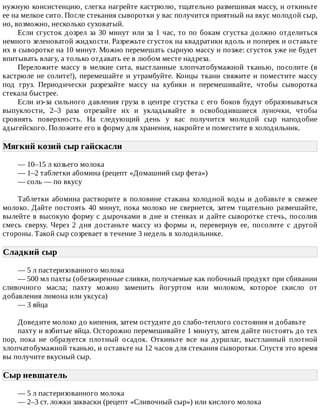 нужную	консистенцию,	слегка	нагрейте	кастрюлю,	тщательно	размешивая	массу,	и	откиньте
ее	на	мелкое	сито.	После	стекания	сыворотки	у	вас	получится	приятный	на	вкус	молодой	сыр,
но,	возможно,	несколько	суховатый.
Если	сгусток	дозрел	за	30	минут	или	за	1	час,	то	по	бокам	сгустка	должно	отделиться
немного	зеленоватой	жидкости.	Разрежьте	сгусток	на	квадратики	вдоль	и	поперек	и	оставьте
их	в	сыворотке	на	10	минут.	Можно	перемешать	сырную	массу	и	позже:	сгусток	уже	не	будет
впитывать	влагу,	а	только	отдавать	ее	в	любом	месте	надреза.
Переложите	 массу	 в	 мелкие	 сита,	 выстланные	 хлопчатобумажной	 тканью,	 посолите	 (в
кастрюле	не	солите!),	перемешайте	и	утрамбуйте.	Концы	ткани	свяжите	и	поместите	массу
под	 груз.	 Периодически	 разрезайте	 массу	 на	 кубики	 и	 перемешивайте,	 чтобы	 сыворотка
стекала	быстрее.
Если	из-за	сильного	давления	груза	в	центре	сгустка	с	его	боков	будут	образовываться
выпуклости,	 2–3	 раза	 отрезайте	 их	 и	 укладывайте	 в	 освободившиеся	 луночки,	 чтобы
сровнять	 поверхность.	 На	 следующий	 день	 у	 вас	 получится	 молодой	 сыр	 наподобие
адыгейского.	Положите	его	в	форму	для	хранения,	накройте	и	поместите	в	холодильник.
Мягкий	козий	сыр	гайскасли	
—	10–15	л	козьего	молока
—	1–2	таблетки	абомина	(рецепт	«Домашний	сыр	фета»)
—	соль	—	по	вкусу
Таблетки	абомина	растворите	в	половине	стакана	холодной	воды	и	добавьте	в	свежее
молоко.	Дайте	постоять	40	минут,	пока	молоко	не	свернется,	затем	тщательно	размешайте,
вылейте	в	высокую	форму	с	дырочками	в	дне	и	стенках	и	дайте	сыворотке	стечь,	посолив
смесь	 сверху.	 Через	 2	 дня	 достаньте	 массу	 из	 формы	 и,	 перевернув	 ее,	 посолите	 с	 другой
стороны.	Такой	сыр	созревает	в	течение	3	недель	в	холодильнике.
Сладкий	сыр	
—	5	л	пастеризованного	молока
—	500	мл	пахты	(обезжиренные	сливки,	получаемые	как	побочный	продукт	при	сбивании
сливочного	 масла;	 пахту	 можно	 заменить	 йогуртом	 или	 молоком,	 которое	 скисло	 от
добавления	лимона	или	уксуса)
—	3	яйца
Доведите	молоко	до	кипения,	затем	остудите	до	слабо-теплого	состояния	и	добавьте
пахту	и	взбитые	яйца.	Осторожно	перемешивайте	1	минуту,	затем	дайте	постоять	до	тех
пор,	 пока	 не	 образуется	 плотный	 осадок.	 Откиньте	 все	 на	 дуршлаг,	 выстланный	 плотной
хлопчатобумажной	тканью,	и	оставьте	на	12	часов	для	стекания	сыворотки.	Спустя	это	время
вы	получите	вкусный	сыр.
Сыр	невшатель	
—	5	л	пастеризованного	молока
—	2–3	ст.	ложки	закваски	(рецепт	«Сливочный	сыр»)	или	кислого	молока
 