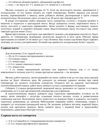 —	1/2	таблетки	абомина	(рецепт	«Домашний	сыр	фета»)
—	соль	—	по	вкусу	(от	1	ч.	ложки	до	1	ст.	ложки	на	1	л	молока)
Молоко	 охладите	 до	 температуры	 22	 °C.	 Если	 вы	 используете	 молоко,	 хранившееся	 в
холодильнике,	 то	 его	 нужно	 нагреть	 до	 такой	 температуры.	 Влейте	 закваску	 или	 кислое
молоко,	 перемешивайте	 1	 минуту,	 затем	 добавьте	 абомин,	 растворенный	 в	 трети	 стакана
холодной	воды.	Полученную	смесь	оставьте	на	18	часов	при	температуре	22	°C.
В	 конце	 отстаивания	 слейте	 верхнюю	 часть	 сыворотки,	 остаток	 с	 осадком	 вылейте	 в
мешочек	 и	 подвесьте	 в	 прохладном	 месте.	 Когда	 сыворотка	 стечет,	 переложите	 массу	 в
миску,	 посолите	 и	 тщательно	 перемешайте.	 Затем	 уложите	 в	 форму,	 выстланную	 тканью,
уплотните	ложкой	и	накройте	концами	ткани.	Подготовленную	массу	поставьте	под	очень
тяжелый	груз	(не	менее	15	кг).
Время	прессования,	за	которое	сыр	приобретет	нужную	для	разрезания	плотность,	будет
зависеть	 от	 температуры	 помещения,	 количества	 жидкости	 и	 веса	 груза.	 Обычно	 время
прессования	составляет	от	45	минут	до	1	часа	30	минут.	Как	только	сыр	можно	будет	нарезать
ломтями,	он	готов	к	употреблению.	Готовый	сыр	хранится	в	холодильнике	более	1	недели.
Сырная	паста	
Для	получения	1,5	кг	сырной	пасты:
—	10	л	и	1½	стакана	пастеризованного	молока
—	1/2	стакана	сливок
—	2	ч.	ложки	соды
—	2–3	ст.	ложки	сливочного	масла
—	2	ч.	ложки	соли
—	 3	 ст.	 ложки	 измельченной	 ветчины	 или	 жареного	 бекона,	 или	 1	 ст.	 ложка
измельченного	чеснока,	или	4	ст.	ложки	протертых	ананасов	—	по	желанию
Молоку	дайте	скиснуть,	затем	нагревайте	на	очень	слабом	огне	до	тех	пор,	пока	скисшее
молоко	 не	 будет	 обжигать	 руку.	 Не	 доводите	 до	 кипения:	 держите	 молоко	 при	 такой
температуре	 до	 полного	 отделения	 сыворотки.	 Откиньте	 все	 на	 дуршлаг,	 выстланный
хлопчатобумажной	тканью,	дайте	массе	немного	остыть	и	раскрошите	ее	руками.
Соберите	2	стакана	раскрошенной	творожной	массы,	разложите	на	тарелке	и	оставьте,
помешивая,	на	2–3	дня	при	комнатной	температуре	для	созревания.
К	 подготовленному	 творогу	 добавьте	 соду,	 тщательно	 перемешайте,	 оставьте	 на	 30
минут,	 затем	 смешайте	 с	 полутора	 стаканами	 теплого	 молока,	 солью	 и	 размягченным
сливочным	маслом.	Полученную	массу	поместите	на	водяную	баню	и	доведите,	постоянно
тщательно	 размешивая,	 до	 кипения.	 Небольшими	 порциями	 влейте,	 помешивая,	 сливки	 и
поварите	до	получения	однородной	массы.	По	желанию	добавьте	ветчину,	жареный	бекон,
чеснок	 или	 протертые	 ананасы.	 Затем	 снимите	 массу	 с	 водяной	 бани	 и	 продолжайте
помешивать,	давая	массе	быстрее	остыть.
Сырная	паста	из	сыворотки	
—	3–4	л	оставшейся	от	створаживания	молока	сыворотки
—	2–3	ст.	ложки	картофельного	крахмала
 