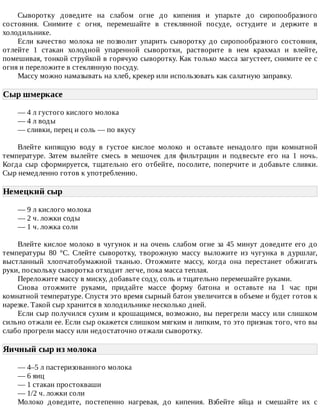 Сыворотку	 доведите	 на	 слабом	 огне	 до	 кипения	 и	 упарьте	 до	 сиропообразного
состояния.	 Снимите	 с	 огня,	 перемешайте	 в	 стеклянной	 посуде,	 остудите	 и	 держите	 в
холодильнике.
Если	 качество	 молока	 не	 позволит	 упарить	 сыворотку	 до	 сиропообразного	 состояния,
отлейте	 1	 стакан	 холодной	 упаренной	 сыворотки,	 растворите	 в	 нем	 крахмал	 и	 влейте,
помешивая,	тонкой	струйкой	в	горячую	сыворотку.	Как	только	масса	загустеет,	снимите	ее	с
огня	и	переложите	в	стеклянную	посуду.
Массу	можно	намазывать	на	хлеб,	крекер	или	использовать	как	салатную	заправку.
Сыр	шмеркасе	
—	4	л	густого	кислого	молока
—	4	л	воды
—	сливки,	перец	и	соль	—	по	вкусу
Влейте	 кипящую	 воду	 в	 густое	 кислое	 молоко	 и	 оставьте	 ненадолго	 при	 комнатной
температуре.	 Затем	 вылейте	 смесь	 в	 мешочек	 для	 фильтрации	 и	 подвесьте	 его	 на	 1	 ночь.
Когда	 сыр	 сформируется,	 тщательно	 его	 отбейте,	 посолите,	 поперчите	 и	 добавьте	 сливки.
Сыр	немедленно	готов	к	употреблению.
Немецкий	сыр	
—	9	л	кислого	молока
—	2	ч.	ложки	соды
—	1	ч.	ложка	соли
Влейте	кислое	молоко	в	чугунок	и	на	очень	слабом	огне	за	45	минут	доведите	его	до
температуры	 80	 °C.	 Слейте	 сыворотку,	 творожную	 массу	 выложите	 из	 чугунка	 в	 дуршлаг,
выстланный	 хлопчатобумажной	 тканью.	 Отожмите	 массу,	 когда	 она	 перестанет	 обжигать
руки,	поскольку	сыворотка	отходит	легче,	пока	масса	теплая.
Переложите	массу	в	миску,	добавьте	соду,	соль	и	тщательно	перемешайте	руками.
Снова	 отожмите	 руками,	 придайте	 массе	 форму	 батона	 и	 оставьте	 на	 1	 час	 при
комнатной	температуре.	Спустя	это	время	сырный	батон	увеличится	в	объеме	и	будет	готов	к
нарезке.	Такой	сыр	хранится	в	холодильнике	несколько	дней.
Если	сыр	получился	сухим	и	крошащимся,	возможно,	вы	перегрели	массу	или	слишком
сильно	отжали	ее.	Если	сыр	окажется	слишком	мягким	и	липким,	то	это	признак	того,	что	вы
слабо	прогрели	массу	или	недостаточно	отжали	сыворотку.
Яичный	сыр	из	молока	
—	4–5	л	пастеризованного	молока
—	6	яиц
—	1	стакан	простокваши
—	1/2	ч.	ложки	соли
Молоко	 доведите,	 постепенно	 нагревая,	 до	 кипения.	 Взбейте	 яйца	 и	 смешайте	 их	 с
 