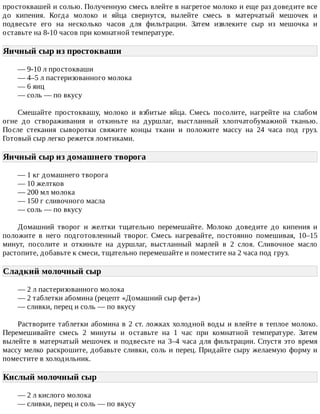 простоквашей	и	солью.	Полученную	смесь	влейте	в	нагретое	молоко	и	еще	раз	доведите	все
до	 кипения.	 Когда	 молоко	 и	 яйца	 свернутся,	 вылейте	 смесь	 в	 матерчатый	 мешочек	 и
подвесьте	 его	 на	 несколько	 часов	 для	 фильтрации.	 Затем	 извлеките	 сыр	 из	 мешочка	 и
оставьте	на	8-10	часов	при	комнатной	температуре.
Яичный	сыр	из	простокваши	
—	9-10	л	простокваши
—	4–5	л	пастеризованного	молока
—	6	яиц
—	соль	—	по	вкусу
Смешайте	 простоквашу,	 молоко	 и	 взбитые	 яйца.	 Смесь	 посолите,	 нагрейте	 на	 слабом
огне	 до	 створаживания	 и	 откиньте	 на	 дуршлаг,	 выстланный	 хлопчатобумажной	 тканью.
После	 стекания	 сыворотки	 свяжите	 концы	 ткани	 и	 положите	 массу	 на	 24	 часа	 под	 груз.
Готовый	сыр	легко	режется	ломтиками.
Яичный	сыр	из	домашнего	творога	
—	1	кг	домашнего	творога
—	10	желтков
—	200	мл	молока
—	150	г	сливочного	масла
—	соль	—	по	вкусу
Домашний	 творог	 и	 желтки	 тщательно	 перемешайте.	 Молоко	 доведите	 до	 кипения	 и
положите	 в	 него	 подготовленный	 творог.	 Смесь	 нагревайте,	 постоянно	 помешивая,	 10–15
минут,	 посолите	 и	 откиньте	 на	 дуршлаг,	 выстланный	 марлей	 в	 2	 слоя.	 Сливочное	 масло
растопите,	добавьте	к	смеси,	тщательно	перемешайте	и	поместите	на	2	часа	под	груз.
Сладкий	молочный	сыр	
—	2	л	пастеризованного	молока
—	2	таблетки	абомина	(рецепт	«Домашний	сыр	фета»)
—	сливки,	перец	и	соль	—	по	вкусу
Растворите	таблетки	абомина	в	2	ст.	ложках	холодной	воды	и	влейте	в	теплое	молоко.
Перемешивайте	 смесь	 2	 минуты	 и	 оставьте	 на	 1	 час	 при	 комнатной	 температуре.	 Затем
вылейте	в	матерчатый	мешочек	и	подвесьте	на	3–4	часа	для	фильтрации.	Спустя	это	время
массу	мелко	раскрошите,	добавьте	сливки,	соль	и	перец.	Придайте	сыру	желаемую	форму	и
поместите	в	холодильник.
Кислый	молочный	сыр	
—	2	л	кислого	молока
—	сливки,	перец	и	соль	—	по	вкусу
 