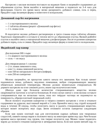 Кастрюлю	с	кислым	молоком	поставьте	на	водяную	баню	и	нагревайте	содержимое	до
образования	 сгустка.	 Затем	 вылейте	 в	 матерчатый	 мешочек	 и	 подвесьте	 на	 3–4	 часа	 для
фильтрации.	 Спустя	 это	 время	 массу	 мелко	 раскрошите,	 добавьте	 сливки,	 соль	 и	 перец.
Придайте	сыру	желаемую	форму	и	поместите	в	холодильник.
Домашний	сыр	без	нагревания	
—	1	л	пастеризованного	молока
—	1	таблетка	абомина	(рецепт	«Домашний	сыр	фета»)
—	1	ч.	ложка	соли
В	подогретое	молоко	добавьте	растворенную	в	трети	стакана	воды	таблетку	абомина.
Тщательно	перемешайте	и	оставьте	в	теплом	месте	до	образования	сгустка.	Вилкой	разбейте
сгусток	и	вылейте	смесь	в	матерчатый	мешочек	для	фильтрации.	После	отделения	сыворотки
добавьте	перец,	соль	и	сливки.	Придайте	сыру	желаемую	форму	и	поместите	в	холодильник.
Индийский	сыр	панир	
Для	получения	500	г	сыра:
—	3	л	жирного	пастеризованного	молока
—	соль	—	по	вкусу
Для	створаживания	1	л	молока:
—	2	ст.	ложки	лимонного	сока,
—	или	1	ч.	ложка	лимонной	кислоты,
—	или	150	мл	натурального	йогурта	(кефира),
—	или	250	мл	сыворотки
Молоко	 нагревайте,	 не	 пропустив	 самого	 начала	 его	 закипания.	 Как	 только	 начнет
подниматься	 пенка,	 добавьте,	 медленно	 помешивая,	 любую	 створаживающую	 закваску
обязательно	 комнатной	 температуры.	 Молоко	 должно	 моментально	 створожиться.	 Не
держите	кастрюлю	на	огне	слишком	долго,	иначе	сыр	получится	жестким.
(Иногда	 даже	 при	 большом	 количестве	 створаживающего	 вещества	 молоко
сворачивается	частично	и	остается	беловатым.	В	этом	случае	снятое	с	огня	молоко	оставьте
створаживаться	 еще	 на	 несколько	 часов,	 пока	 все	 твердые	 частицы	 не	 поднимутся	 на
поверхность,	образуя	плотный	творожный	слой.)
После	 полного	 отделения	 сыворотки	 и	 творога	 снимите	 кастрюлю	 с	 огня	 и	 откиньте
содержимое	на	дуршлаг,	выстланный	марлей	в	2	слоя.	Промойте	массу	под	струей	холодной
воды	 в	 течение	 30	 секунд,	 чтобы	 уплотнить	 массу	 и	 удалить	 створаживающее	 вещество,
которое	 может	 испортить	 вкус	 сыра.	 Затем	 отожмите	 остаток	 сыворотки	 следующим
образом.
Если	 вам	 нужен	 плотный	 сыр	 для	 изготовления	 сырных	 кубиков	 или	 творожных
сладостей,	свяжите	концы	марли	и	положите	массу	на	некоторое	время	под	груз.	Чем	больше
времени	 масса	 пролежит	 под	 грузом,	 тем	 тверже	 получится	 сыр.	 Можно	 также	 подвесить
марлю	до	полного	стекания	сыворотки	и	затвердения	массы.	Если	вам	нужен	мягкий	сыр,	то
 