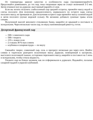 От	 температуры	 зависит	 качество	 и	 особенности	 сыра	 (экспериментируйте!).
Продолжайте	размешивать	до	тех	пор,	пока	творожные	зерна	не	станут	величиной	3–5	мм.
Затем	откиньте	все	на	дуршлаг,	выстланный	марлей	в	2	слоя.
Если	вы	хотите	получить	слабосоленый	сыр	средней	остроты,	промойте	массу	водой	и
слегка	 посолите.	 Для	 получения	 среднесоленого,	 нормального	 по	 остроте	 сыра	 слегка
посолите	массу,	не	промывая	ее.	Для	получения	острого	сыра	промойте	массу	соленой	водой
и	 затем	 посолите	 (лучше	 морской	 солью).	 По	 желанию	 добавьте	 сушеные	 травы	 и/или
специи.
Полученной	 массой	 заполните	 стеклянную	 банку,	 накройте	 ее	 крышкой	 и	 поставьте	 в
холодильник.	Через	несколько	часов	сыр,	по	вкусу	напоминающий	рикотту,	готов.
Десертный	французский	сыр	
—	500	г	сливочного	сыра
—	500	г	творога
—	1/8	ч.	ложки	соли
—	2	стакана	30	%-ных	сливок
—	клубника	и	сахарная	пудра	—	по	вкусу
Смешайте	 творог,	 сливочный	 сыр,	 соль	 и	 протрите	 несколько	 раз	 через	 сито.	 Влейте
сливки	 и	 тщательно	 разотрите	 полученную	 массу.	 Дуршлаг,	 помещенный	 в	 кастрюлю,
выстелите	полотняной	тканью,	осторожно	переложите	массу,	накройте	и	поставьте	на	1	ночь
в	холодильник,	чтобы	стекла	жидкость.
Уложите	сыр	на	блюдо	целиком,	как	он	отформовался	в	дуршлаге.	Подавайте,	посыпав
сахарной	пудрой	и	украсив	клубникой.
 