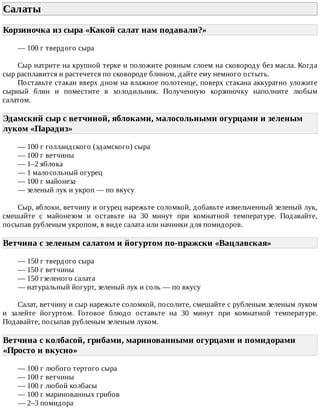 Салаты	
Корзиночка	из	сыра	«Какой	салат	нам	подавали?»	
—	100	г	твердого	сыра
Сыр	натрите	на	крупной	терке	и	положите	ровным	слоем	на	сковороду	без	масла.	Когда
сыр	расплавится	и	растечется	по	сковороде	блином,	дайте	ему	немного	остыть.
Поставьте	стакан	вверх	дном	на	влажное	полотенце,	поверх	стакана	аккуратно	уложите
сырный	 блин	 и	 поместите	 в	 холодильник.	 Полученную	 корзиночку	 наполните	 любым
салатом.
Эдамский	сыр	с	ветчиной,	яблоками,	малосольными	огурцами	и	зеленым
луком	«Парадиз»	
—	100	г	голландского	(эдамского)	сыра
—	100	г	ветчины
—	1–2	яблока
—	1	малосольный	огурец
—	100	г	майонеза
—	зеленый	лук	и	укроп	—	по	вкусу
Сыр,	яблоки,	ветчину	и	огурец	нарежьте	соломкой,	добавьте	измельченный	зеленый	лук,
смешайте	 с	 майонезом	 и	 оставьте	 на	 30	 минут	 при	 комнатной	 температуре.	 Подавайте,
посыпав	рубленым	укропом,	в	виде	салата	или	начинки	для	помидоров.
Ветчина	с	зеленым	салатом	и	йогуртом	по-пражски	«Вацлавская»	
—	150	г	твердого	сыра
—	150	г	ветчины
—	150	гзеленого	салата
—	натуральный	йогурт,	зеленый	лук	и	соль	—	по	вкусу
Салат,	ветчину	и	сыр	нарежьте	соломкой,	посолите,	смешайте	с	рубленым	зеленым	луком
и	 залейте	 йогуртом.	 Готовое	 блюдо	 оставьте	 на	 30	 минут	 при	 комнатной	 температуре.
Подавайте,	посыпав	рубленым	зеленым	луком.
Ветчина	с	колбасой,	грибами,	маринованными	огурцами	и	помидорами
«Просто	и	вкусно»	
—	100	г	любого	тертого	сыра
—	100	г	ветчины
—	100	г	любой	колбасы
—	100	г	маринованных	грибов
—	2–3	помидора
 