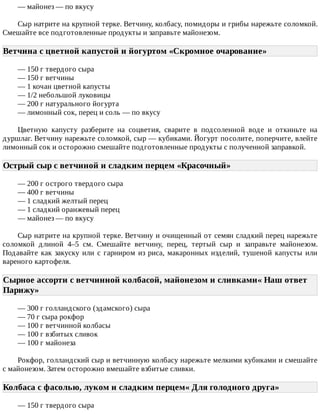 —	майонез	—	по	вкусу
Сыр	натрите	на	крупной	терке.	Ветчину,	колбасу,	помидоры	и	грибы	нарежьте	соломкой.
Смешайте	все	подготовленные	продукты	и	заправьте	майонезом.
Ветчина	с	цветной	капустой	и	йогуртом	«Скромное	очарование»	
—	150	г	твердого	сыра
—	150	г	ветчины
—	1	кочан	цветной	капусты
—	1/2	небольшой	луковицы
—	200	г	натурального	йогурта
—	лимонный	сок,	перец	и	соль	—	по	вкусу
Цветную	 капусту	 разберите	 на	 соцветия,	 сварите	 в	 подсоленной	 воде	 и	 откиньте	 на
дуршлаг.	Ветчину	нарежьте	соломкой,	сыр	—	кубиками.	Йогурт	посолите,	поперчите,	влейте
лимонный	сок	и	осторожно	смешайте	подготовленные	продукты	с	полученной	заправкой.
Острый	сыр	с	ветчиной	и	сладким	перцем	«Красочный»	
—	200	г	острого	твердого	сыра
—	400	г	ветчины
—	1	сладкий	желтый	перец
—	1	сладкий	оранжевый	перец
—	майонез	—	по	вкусу
Сыр	натрите	на	крупной	терке.	Ветчину	и	очищенный	от	семян	сладкий	перец	нарежьте
соломкой	 длиной	 4–5	 см.	 Смешайте	 ветчину,	 перец,	 тертый	 сыр	 и	 заправьте	 майонезом.
Подавайте	как	закуску	или	с	гарниром	из	риса,	макаронных	изделий,	тушеной	капусты	или
вареного	картофеля.
Сырное	ассорти	с	ветчинной	колбасой,	майонезом	и	сливками«	Наш	ответ
Парижу»	
—	300	г	голландского	(эдамского)	сыра
—	70	г	сыра	рокфор
—	100	г	ветчинной	колбасы
—	100	г	взбитых	сливок
—	100	г	майонеза
Рокфор,	голландский	сыр	и	ветчинную	колбасу	нарежьте	мелкими	кубиками	и	смешайте
с	майонезом.	Затем	осторожно	вмешайте	взбитые	сливки.
Колбаса	с	фасолью,	луком	и	сладким	перцем«	Для	голодного	друга»	
—	150	г	твердого	сыра
 
