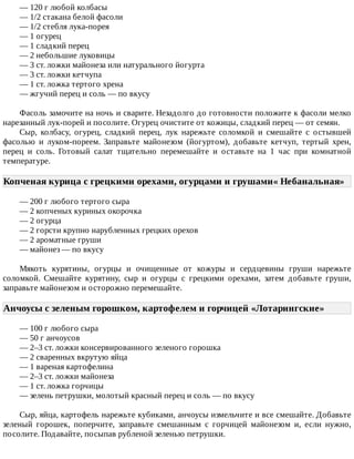 —	120	г	любой	колбасы
—	1/2	стакана	белой	фасоли
—	1/2	стебля	лука-порея
—	1	огурец
—	1	сладкий	перец
—	2	небольшие	луковицы
—	3	ст.	ложки	майонеза	или	натурального	йогурта
—	3	ст.	ложки	кетчупа
—	1	ст.	ложка	тертого	хрена
—	жгучий	перец	и	соль	—	по	вкусу
Фасоль	замочите	на	ночь	и	сварите.	Незадолго	до	готовности	положите	к	фасоли	мелко
нарезанный	лук-порей	и	посолите.	Огурец	очистите	от	кожицы,	сладкий	перец	—	от	семян.
Сыр,	 колбасу,	 огурец,	 сладкий	 перец,	 лук	 нарежьте	 соломкой	 и	 смешайте	 с	 остывшей
фасолью	 и	 луком-пореем.	 Заправьте	 майонезом	 (йогуртом),	 добавьте	 кетчуп,	 тертый	 хрен,
перец	 и	 соль.	 Готовый	 салат	 тщательно	 перемешайте	 и	 оставьте	 на	 1	 час	 при	 комнатной
температуре.
Копченая	курица	с	грецкими	орехами,	огурцами	и	грушами«	Небанальная»	
—	200	г	любого	тертого	сыра
—	2	копченых	куриных	окорочка
—	2	огурца
—	2	горсти	крупно	нарубленных	грецких	орехов
—	2	ароматные	груши
—	майонез	—	по	вкусу
Мякоть	 курятины,	 огурцы	 и	 очищенные	 от	 кожуры	 и	 сердцевины	 груши	 нарежьте
соломкой.	 Смешайте	 курятину,	 сыр	 и	 огурцы	 с	 грецкими	 орехами,	 затем	 добавьте	 груши,
заправьте	майонезом	и	осторожно	перемешайте.
Анчоусы	с	зеленым	горошком,	картофелем	и	горчицей	«Лотарингские»	
—	100	г	любого	сыра
—	50	г	анчоусов
—	2–3	ст.	ложки	консервированного	зеленого	горошка
—	2	сваренных	вкрутую	яйца
—	1	вареная	картофелина
—	2–3	ст.	ложки	майонеза
—	1	ст.	ложка	горчицы
—	зелень	петрушки,	молотый	красный	перец	и	соль	—	по	вкусу
Сыр,	яйца,	картофель	нарежьте	кубиками,	анчоусы	измельчите	и	все	смешайте.	Добавьте
зеленый	 горошек,	 поперчите,	 заправьте	 смешанным	 с	 горчицей	 майонезом	 и,	 если	 нужно,
посолите.	Подавайте,	посыпав	рубленой	зеленью	петрушки.
 