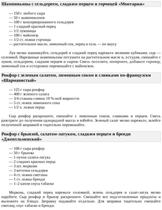 Шампиньоны	с	сельдереем,	сладким	перцем	и	горчицей	«Монтаржи»	
—	150	г	любого	сыра
—	50	г	шампиньонов
—	100	г	консервированного	сельдерея
—	1	сладкий	красный	перец
—	1/2	луковицы
—	100	г	майонеза
—	1/2	ст.	ложки	горчицы
—	растительное	масло,	лимонный	сок,	перец	и	соль	—	по	вкусу
Лук	мелко	нашинкуйте,	сельдерей	и	сладкий	перец	нарежьте	мелкими	кубиками,	сыр	—
соломкой.	Нарезанные	шампиньоны	потушите	на	растительном	масле	и,	остудив,	смешайте	с
луком,	сельдереем,	сладким	перцем	и	сыром.	Смесь	посолите,	поперчите,	добавьте	горчицу,
лимонный	сок	и	осторожно	перемешайте	с	майонезом.
Рокфор	с	зеленым	салатом,	лимонным	соком	и	сливками	по-французски
«Шарманистый»	
—	125	г	сыра	рокфор
—	400	г	зеленого	салата
—	3/4	стакана	сливок	10	%-ной	жирности
—	5	ст.	ложек	лимонного	сока
—	1/2	ч.	ложки	перца
Сыр	 рокфор	 раскрошите,	 смешайте	 с	 лимонным	 соком,	 сливками	 и	 перцем.	 Смесь
разотрите	до	получения	однородной	массы	и	взбейте.	Зеленый	салат	мелко	нарежьте,	залейте
полученной	заправкой	и	тщательно	перемешайте.
Рокфор	с	брынзой,	салатом-латуком,	сладким	перцем	и	бренди
«Джентльменский»	
—	100	г	сыра	рокфор
—	50	г	брынзы
—	1	пучок	салата-латука
—	2	сладких	красных	перца
—	3	шт.	моркови
—	3	веточки	сельдерея
—	4	ст.	ложки	сметаны
—	1	ст.	ложка	бренди
—	1–2	капли	соуса	табаско
Морковь,	 сладкий	 перец	 нарежьте	 соломкой,	 зелень	 сельдерея	 и	 салат-латук	 мелко
нарубите.	 Сыр	 рокфор	 и	 брынзу	 раскрошите.	 Смешайте	 все	 подготовленные	 продукты	 и
выложите	 на	 блюдо.	 Заправку	 подавайте	 отдельно.	 Для	 заправки	 тщательно	 смешайте
сметану,	соус	табаско	и	бренди.
 