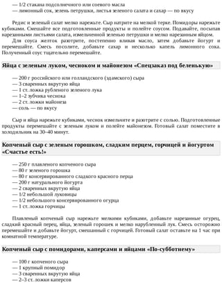 —	1/2	стакана	подсолнечного	или	соевого	масла
—	лимонный	сок,	зелень	петрушки,	листья	зеленого	салата	и	сахар	—	по	вкусу
Редис	и	зеленый	салат	мелко	нарежьте.	Сыр	натрите	на	мелкой	терке.	Помидоры	нарежьте
кубиками.	Смешайте	все	подготовленные	продукты	и	полейте	соусом.	Подавайте,	посыпав
нарезанными	листьями	салата,	измельченной	зеленью	петрушки	и	мелко	нарезанным	яйцом.
Для	 соуса	 желток	 разотрите,	 постепенно	 вливая	 масло,	 затем	 добавьте	 йогурт	 и
перемешайте.	 Смесь	 посолите,	 добавьте	 сахар	 и	 несколько	 капель	 лимонного	 сока.
Полученный	соус	тщательно	перемешайте.
Яйца	с	зеленым	луком,	чесноком	и	майонезом	«Спецзаказ	под	беленькую»	
—	200	г	российского	или	голландского	(эдамского)	сыра
—	3	сваренных	вкрутую	яйца
—	1	ст.	ложка	рубленого	зеленого	лука
—	1–2	зубчика	чеснока
—	2	ст.	ложки	майонеза
—	соль	—	по	вкусу
Сыр	и	яйца	нарежьте	кубиками,	чеснок	измельчите	и	разотрите	с	солью.	Подготовленные
продукты	 перемешайте	 с	 зеленым	 луком	 и	 полейте	 майонезом.	 Готовый	 салат	 поместите	 в
холодильник	на	30–40	минут.
Копченый	сыр	с	зеленым	горошком,	сладким	перцем,	горчицей	и	йогуртом
«Счастье	есть!»	
—	250	г	плавленого	копченого	сыра
—	80	г	зеленого	горошка
—	80	г	консервированного	сладкого	красного	перца
—	200	г	натурального	йогурта
—	2	сваренных	вкрутую	яйца
—	1/2	небольшой	луковицы
—	1/2	небольшого	консервированного	огурца
—	1	ст.	ложка	горчицы
Плавленый	 копченый	 сыр	 нарежьте	 мелкими	 кубиками,	 добавьте	 нарезанные	 огурец,
сладкий	красный	перец,	яйца,	зеленый	горошек	и	мелко	нарубленный	лук.	Смесь	осторожно
перемешайте	и	добавьте	йогурт,	смешанный	с	горчицей.	Готовый	салат	оставьте	на	1	час	при
комнатной	температуре.
Копченый	сыр	с	помидорами,	каперсами	и	яйцами	«По-субботнему»	
—	100	г	копченого	сыра
—	1	крупный	помидор
—	3	сваренных	вкрутую	яйца
—	2–3	ст.	ложки	каперсов
 