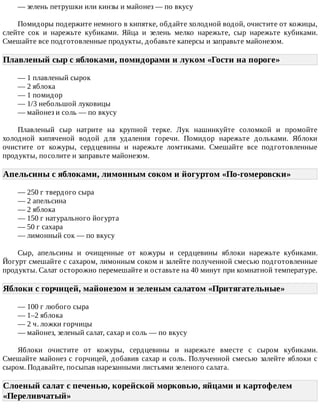 —	зелень	петрушки	или	кинзы	и	майонез	—	по	вкусу
Помидоры	подержите	немного	в	кипятке,	обдайте	холодной	водой,	очистите	от	кожицы,
слейте	 сок	 и	 нарежьте	 кубиками.	 Яйца	 и	 зелень	 мелко	 нарежьте,	 сыр	 нарежьте	 кубиками.
Смешайте	все	подготовленные	продукты,	добавьте	каперсы	и	заправьте	майонезом.
Плавленый	сыр	с	яблоками,	помидорами	и	луком	«Гости	на	пороге»	
—	1	плавленый	сырок
—	2	яблока
—	1	помидор
—	1/3	небольшой	луковицы
—	майонез	и	соль	—	по	вкусу
Плавленый	 сыр	 натрите	 на	 крупной	 терке.	 Лук	 нашинкуйте	 соломкой	 и	 промойте
холодной	 кипяченой	 водой	 для	 удаления	 горечи.	 Помидор	 нарежьте	 дольками.	 Яблоки
очистите	 от	 кожуры,	 сердцевины	 и	 нарежьте	 ломтиками.	 Смешайте	 все	 подготовленные
продукты,	посолите	и	заправьте	майонезом.
Апельсины	с	яблоками,	лимонным	соком	и	йогуртом	«По-гомеровски»	
—	250	г	твердого	сыра
—	2	апельсина
—	2	яблока
—	150	г	натурального	йогурта
—	50	г	сахара
—	лимонный	сок	—	по	вкусу
Сыр,	 апельсины	 и	 очищенные	 от	 кожуры	 и	 сердцевины	 яблоки	 нарежьте	 кубиками.
Йогурт	смешайте	с	сахаром,	лимонным	соком	и	залейте	полученной	смесью	подготовленные
продукты.	Салат	осторожно	перемешайте	и	оставьте	на	40	минут	при	комнатной	температуре.
Яблоки	с	горчицей,	майонезом	и	зеленым	салатом	«Притягательные»	
—	100	г	любого	сыра
—	1–2	яблока
—	2	ч.	ложки	горчицы
—	майонез,	зеленый	салат,	сахар	и	соль	—	по	вкусу
Яблоки	 очистите	 от	 кожуры,	 сердцевины	 и	 нарежьте	 вместе	 с	 сыром	 кубиками.
Смешайте	майонез	с	горчицей,	добавив	сахар	и	соль.	Полученной	смесью	залейте	яблоки	с
сыром.	Подавайте,	посыпав	нарезанными	листьями	зеленого	салата.
Слоеный	салат	с	печенью,	корейской	морковью,	яйцами	и	картофелем
«Переливчатый»	
 