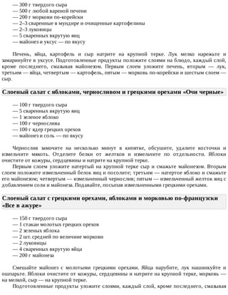 —	300	г	твердого	сыра
—	500	г	любой	вареной	печени
—	200	г	моркови	по-корейски
—	2–3	сваренные	в	мундире	и	очищенные	картофелины
—	2–3	луковицы
—	5	сваренных	вкрутую	яиц
—	майонез	и	уксус	—	по	вкусу
Печень,	 яйца,	 картофель	 и	 сыр	 натрите	 на	 крупной	 терке.	 Лук	 мелко	 нарежьте	 и
замаринуйте	в	уксусе.	Подготовленные	продукты	положите	слоями	на	блюдо,	каждый	слой,
кроме	 последнего,	 смазывая	 майонезом.	 Первым	 слоем	 уложите	 печень,	 вторым	 —	 лук,
третьим	—	яйца,	четвертым	—	картофель,	пятым	—	морковь	по-корейски	и	шестым	слоем	—
сыр.
Слоеный	салат	с	яблоками,	черносливом	и	грецкими	орехами	«Очи	черные»	
—	100	г	твердого	сыра
—	5	сваренных	вкрутую	яиц
—	1	зеленое	яблоко
—	100	г	чернослива
—	100	г	ядер	грецких	орехов
—	майонез	и	соль	—	по	вкусу
Чернослив	 замочите	 на	 несколько	 минут	 в	 кипятке,	 обсушите,	 удалите	 косточки	 и
измельчите	 мякоть.	 Отделите	 белки	 от	 желтков	 и	 измельчите	 по	 отдельности.	 Яблоки
очистите	от	кожуры,	сердцевины	и	натрите	на	крупной	терке.
Первым	 слоем	 уложите	 натертый	 на	 крупной	 терке	 сыр	 и	 смажьте	 майонезом.	 Вторым
слоем	положите	измельченный	белок	яиц	и	посолите;	третьим	—	натертое	яблоко	и	смажьте
его	майонезом;	четвертым	—	измельченный	чернослив;	пятым	—	измельченный	желток	яиц	с
добавлением	соли	и	майонеза.	Подавайте,	посыпав	измельченными	грецкими	орехами.
Слоеный	салат	с	грецкими	орехами,	яблоками	и	морковью	по-французски
«Все	в	ажуре»	
—	150	г	твердого	сыра
—	1	стакан	молотых	грецких	орехов
—	2	зеленых	яблока
—	2	шт.	средней	по	величине	моркови
—	2	луковицы
—	4	сваренных	вкрутую	яйца
—	200	г	майонеза
Смешайте	 майонез	 с	 молотыми	 грецкими	 орехами.	 Яйца	 нарубите,	 лук	 нашинкуйте	 и
ошпарьте.	Яблоки	очистите	от	кожуры,	сердцевины	и	натрите	на	крупной	терке,	морковь	—
на	мелкой,	сыр	—	на	крупной	терке.
Подготовленные	продукты	уложите	слоями,	каждый	слой,	кроме	последнего,	смазывая
 